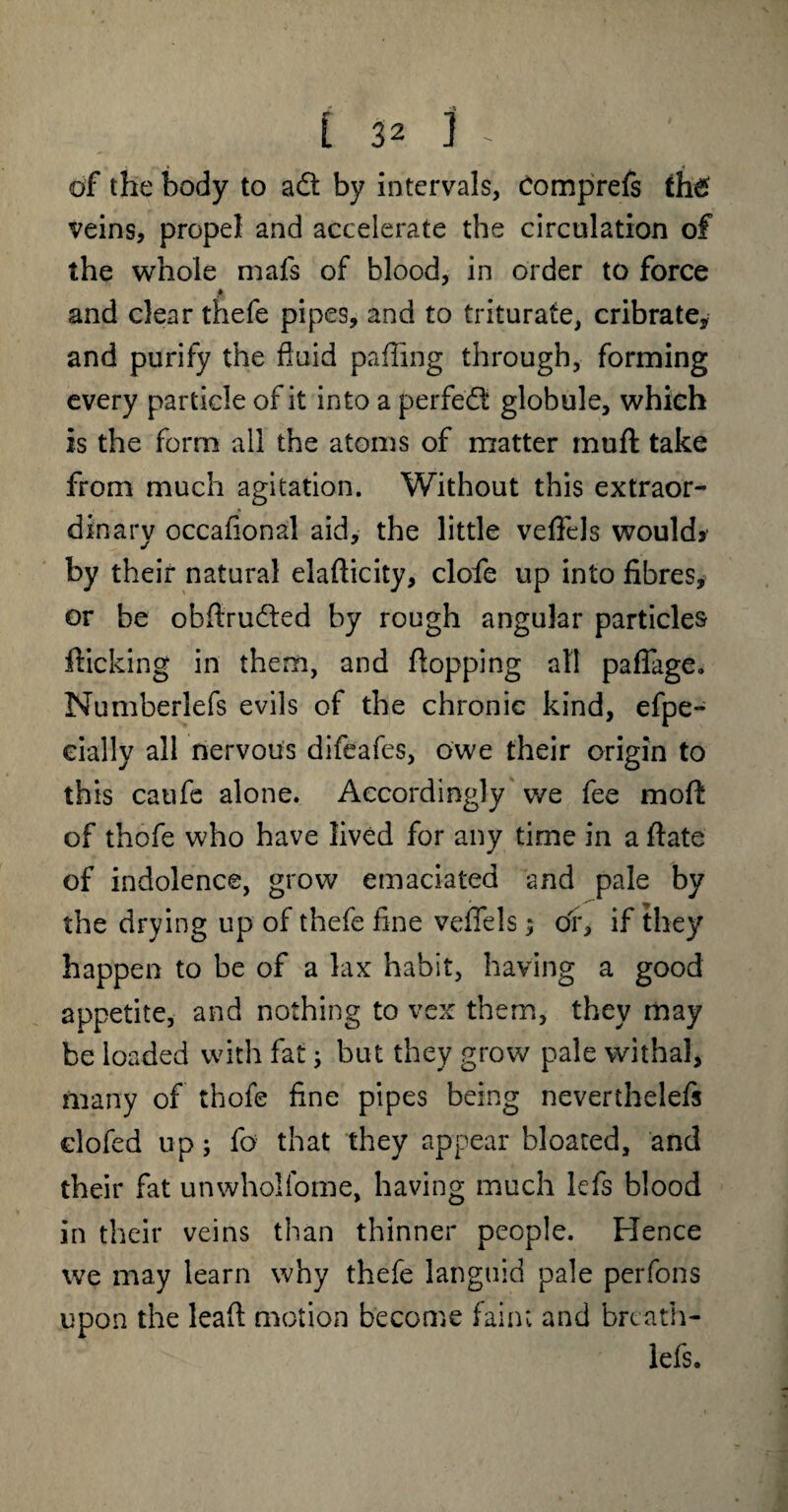 of the body to aQ. by intervals, comprefs th£ veins, propel and accelerate the circulation of the whole mafs of blood, in order to force and clear thefe pipes, and to triturate, cribrate, and purify the fluid paffirig through, forming every particle of it into a perfect globule, which is the form all the atoms of matter muff take from much agitation. Without this extraor¬ dinary occafional aid, the little veffels would* by their natural elafticity, clofe up into fibres, or be obflrudled by rough angular particles flicking in them, and flopping all paffage. Numberlefs evils of the chronic kind, efpe- eially all nervous difeafes, owe their origin to this caufe alone. Accordingly we fee moft of thofe who have lived for any time in a ftate of indolence, grow emaciated and pale by the drying up of thefe fine veffels; of, if they happen to be of a lax habit, having a good appetite, and nothing to vex them, they may be loaded with fat; but they grow pale withal, many of thofe fine pipes being neverthelefs clofed up; fo that they appear bloated, and their fat unwholfome, having much lefs blood in their veins than thinner people. Hence we may learn why thefe languid pale perfons upon the leafi motion become faint and breath- lefs.