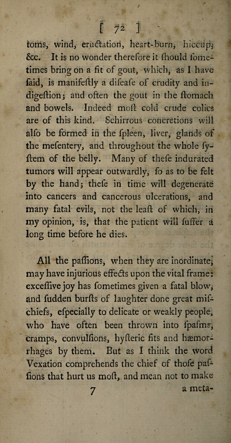 / I f 2 j ' toms, wind, eradiation, heartburn, hicciip^ &c. It is no wonder therefore it fhould fome- times bring on a fit of gout, which, as I have faid, is manifeftly a difeafe of crudity and in- digeftion; and often the gout in the ftomach and bowels. Indeed molt cold crude colics are of this kind. Schirrous concretions will alfo be formed in the fpleen, liver, glands of the mefentery, and throughout the whole fy- ftem of the belly. Many of thefe indurated tumors will appear outwardly, fo as to be felt by the hand5 thefe in time will degenerate into cancers and cancerous ulcerations, and many fatal evils, not the lead; of which, in my opinion, is, that the patient will fufxer a long time before he dies. * i All the paffions, when they are inordinate* may have injurious effeds upon the vital frame: exceffive joy has fometimes given a fatal blow* and fudden burfts of laughter done great mif- chiefs, efpecially to delicate or weakly people, who have often been thrown into fpafmSj cramps, convulfions, hyfteric fits and haemor¬ rhages by them. But as I think the word Vexation comprehends the chief of thofe pal^ fions that hurt us mod:,, and mean not to make