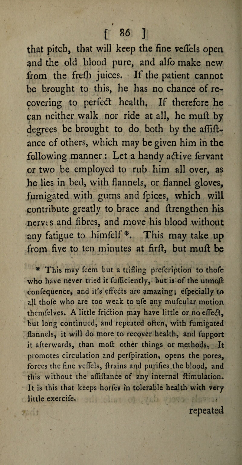 that pitch, that will keep the fine vcflels open and the old blood pure, and alfo make new from the frefli juices. If the patient cannot be brought to this, he has no chance of re¬ covering to perfect health. If therefore he can neither walk nor ride at all, he muft by degrees be brought to do both by the affift- ance of others, which may be given him in the following manner: Let a handy active fervant or two be employed to rub him all over, a? he lies in bed, with flannels, or flannel gloves, fumigated with gums and fpices, which will contribute greatly to brace and ftrengthen his nerves and fibres, and move his blood without any fatigue to himfelf *. This may take up from five to ten minutes at firft, but muft be * This may Teem but a trifling prefeription to thofc who have never tried it fufficiently, but is of the utmqft confequence, and it’s effe&s are amazing; efpecially to all thofe who are too weak to ufe any mufcular motion themfelves. A little fri&ion pi ay have little or noeffedt, but long continued, and repeated often, with fumigated flannels, it will do more to recover health, and fupp.ort it afterwards, than moft other things or methods. It promotes circulation and perfpiration, opens the pores, forces the fine veflels, {trains apd purifies the blood, and this without the afliflance of any internal ftimulation. It is this that keeps horfes in tolerable health with very little exercife. repeated