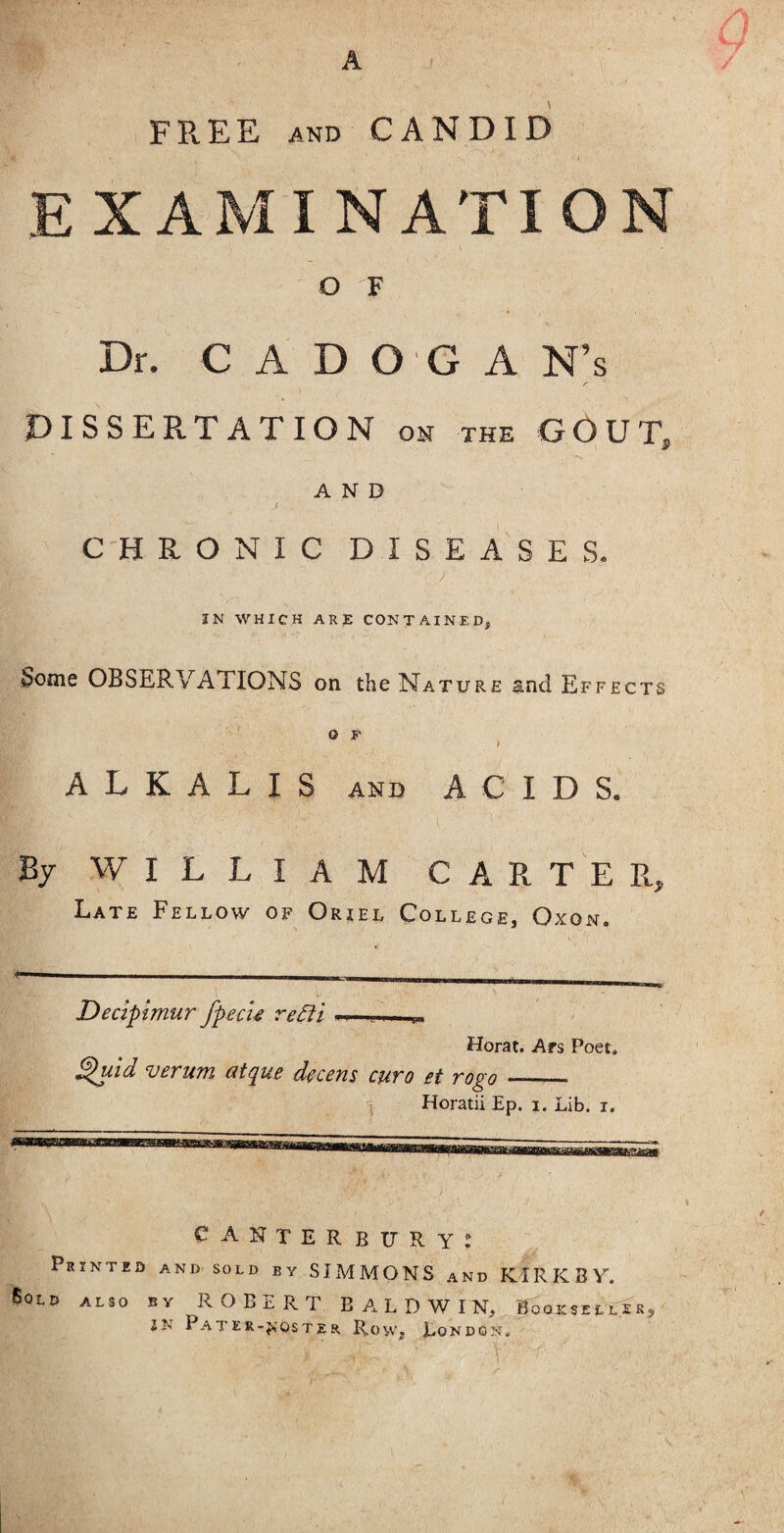 f / FREE AND CANDID EXAMINATION O F Dr. C A D O G A N’s DISSERTATION on the GOUT, -s. AND CHRONIC DISEASES. ) IN WHICH ARE CONTAINED, Some OBSERVATIONS on the Nature ^nd Effects O F ALKALIS AND ACIDS. By WILLIAM CARTER, Late Fellow of Oriel College, Oxon. - ■ - - - - . . ■_^ _^_ Decipimur fpecu re£ii - Herat. Ars Poet. ^Id verum atque decern euro et rogo_— Horatii Ep. i. Lib. i. Canterbury: Printed and sold by SIMMONS and KIRKBV. Sold also by ROBERT BALDWIN, Booksell'^r? ^ IN Pater-jjoster Row, London?. r