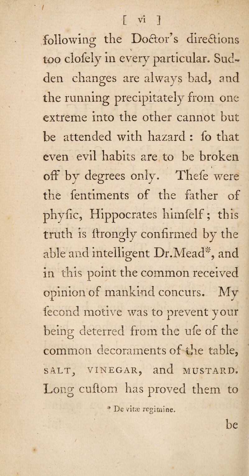 / [ Vi 3 following the Do&or’s direflions too clofely in every particular. Sud¬ den changes are always bad, and the running precipitately from one extreme into the other cannot but be attended with hazard : fo that even evil habits are to be broken I t off by degrees only. Thefe were the fentiments of the father of phyiic, Hippocrates himfelf; this truth is ttrongly confirmed by the able and intelligent Dr.Mead'^, and in this point the common received opinion of mankind concurs. My fecond motive was to prevent your being deterred from the ufe of the common decoraments of the table, SALT, VINEGAR, and MUSTARD. Long cuftom has proved them to * De vitae reginiine. be