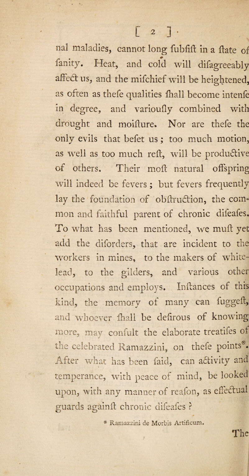 nal maladies, cannot long fubfifl: in a Hate of fanity. Heat, and cold will difagreeably afFed: ns, and the mifchief will be heightened, as often as thefe qualities fhall become intenfe in degree, and variouHy combined with drought and moifture. Nor are thefe the only evils that befet us; too much motion, as well as too much refl, will be produdive of others. Their mod natural offspring will indeed be fevers; but fevers frequently lay the foundation of obftrudion, the com¬ mon and faithful parent of chronic difeafes. To what has been mentioned, we mud yet add the diforders, that are incident to the workers in mines, to the makers of white- lead, to the gilders, and various other occupations and employs. Indances of this kind, the memory of many can fugged, and whoever ihall be defirous of knowing more, may confult the elaborate treatifes of the celebrated Ramazzini, on thefe points^. After what has been faid, can adtivity and temperance, with peace of mind, be looked upon, with any manner of reafon, as effectual guards againd chronic difeafes ? Ramazzini de Morbis Artificum, The