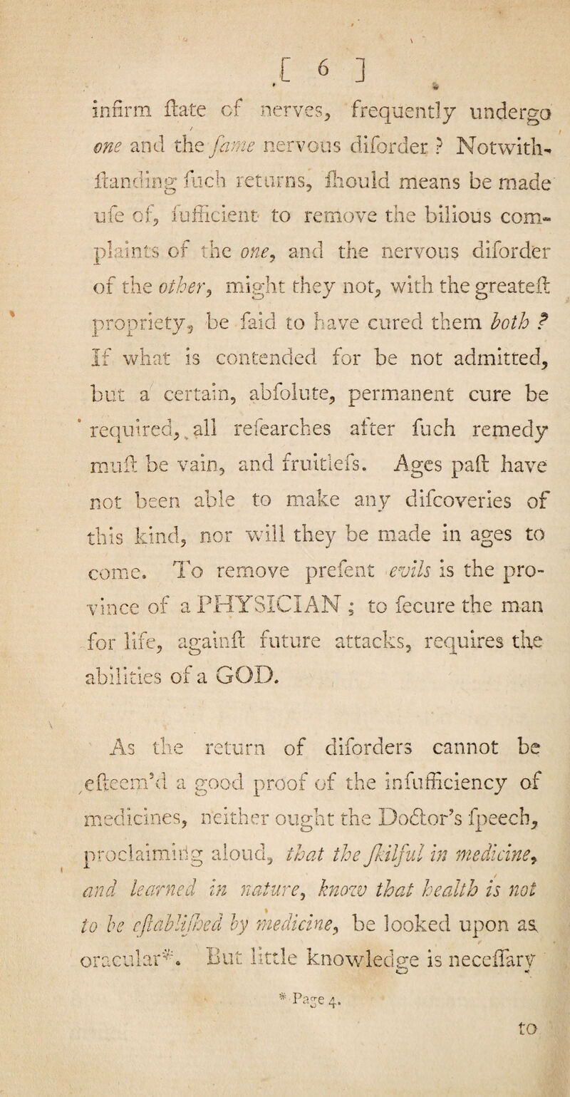 infirm ftate of nerves, frequently undergo one and the fame nervous diforder ? Not with- itanding fiicb returns, lliould means be made ufe of, lufficient to remove the bilious com¬ plaints of the one^ and the nervous diforder of the otherj might they not, with the greateft propriety, be faid to have cured them both f If what is contended for be not admitted, but a certain, abfolute, permanent cure be ’ required, ^ all refearches alter fuch remedy mull be vain, and fruitlefs. Ages pad have not been able to make any difeoveries of this kind, nor will they be made in ages to come. To remove prefent evils is the pro¬ vince of a PHYSICIAN ; to fecure the man for life, againft future attacks, requires tbe abilities of a GOD. As the return of diforders cannot be efteem’d a good proof of the infufficiency of medicines, neither ought the Dodlor’s fpeech, proclaiming aloud, that the fkilfiil in medicine^ and learned In nature^ knozv that health is not to he cftahlijhed hy 'medicine^ be looked upon as oracular^v But little knowledg:e is neceffarv Paje 4. to