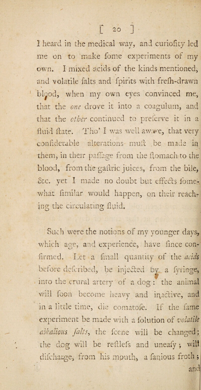 1 heard in the medical way, and curiofity led me on to make fome experiments of my own. I mixed acids of the kinds mentioned^ and volatile falts and fpirits with frefh-drawn V bljod, when my own eyes convinced me, that the one drove it into a coagulurn, and that the other continued to preferve it in a fluid ftate. Tho’ I w^as well awn'-e, that very confidetable alterations- muii ,be made in them, in their pafiage from the ftomach to the blood, from the gailric juices, from the bile, cic. yet I made no doubt hut efieccs fome- what fimilar would happen, on their reach- in o; the circulating huid. ' C? . LJ '■ Such were the notions of my younger days, which age, and experience, have fmee con-' firmed. Let a fmall c|uantity of the acids before deferibed, be irjefted b^.. a fyringe, < into the .crural artery of a doer; the animal J O will focn become heavy and inactive, and in a little time, die c-omatofe. if the fame experiment be made with a folution of volatile alkalious falts^ the feene will be changed; the d.og will be reiilefs and uneafy •, w'illi difeharge, from his mpuih, a fanlous froth ;; andj I