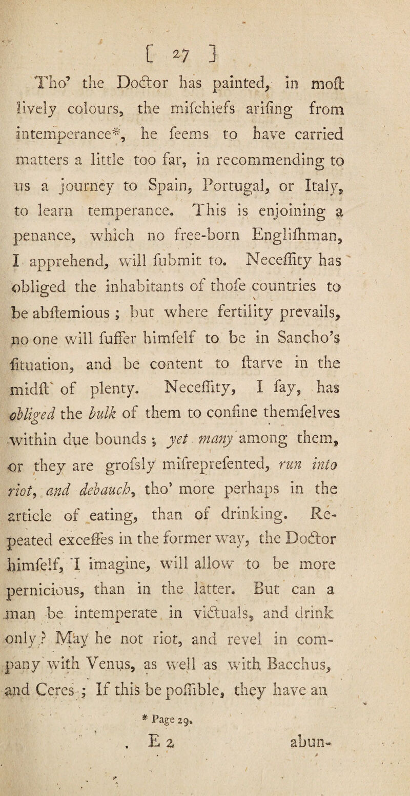 f» Tho’ the Dodior has painted, in mofl lively colours, the mifchiefs ariiing from intemperance'^, he feems to have carried matters a little too far, in recommending to ns a journey to Spain, Portugal, or Italy, to learn temperance. This is enjoining a penance, which no free-born Englifhman, I apprehend, whll fubmit to. Neceffity has obliged the inhabitants of thofe countries to be abitemious; but where fertility prevails, no one will fuffer himfelf to be in Sancho’s htuation, and be content to ftarve in the midft'of plenty. NecelTity, I fay, has Miged the bulk of them to coniine themfelves within due bounds •, yet many zmong them, or they are grofsly mifreprefented, run into riot, and debauch, tho* more perhaps in the article of .eating, than of drinking. Re¬ peated exceffes in the former way, the Dod:or himfelf, 1 im.agine, will allow' to be more pernicious, than in the latter. But can a .man be intemperate in victuals, and drink only ? May he not riot, and revel in com¬ pany wnth Venus, as well as with Bacchus, and CereT; If this bepoifible, they have an * Page 29. . E Z abun-