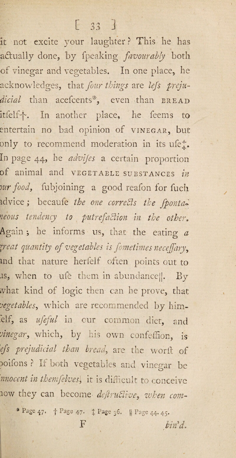 k not excite your laug-hter ? This he has adiually done, by fpeaking favourably both of vinegar and vegetables. In one place, he acknowledges, that four things are lefs preju¬ dicial than acefcents% even than bread itfelf-j~. In another place, he feems to entertain no bad opinion of vinegar, but only to recommend moderation in its ufej. In page 44, he advijes a certain proportion of animal and vegetable substances in lur food, fubjoining a good reafon for fucli idvice; becaufe the one correBs the fponta^ neons tendency to ^ putrefaBion in the other. Again ; he informs us, that the eating; a neat quantity of vegetables is fometimes neceffary, ind that nature herfelf often points out to js, when to ufe them in abundancej|. By what kind of logic then can he prove, that 'oegetables, which are recommended by him- 'elf, as ufeful in our common diet, and vinegar, which, by his own confeilion, is efs prejudicial than bread, are the w-orft of Doifons ? If both vegetables and vineuar be o nnocent in themjelves] it is didicult to conceive lov/ they can become dejtruBuve, zvhen com- * Page 47. f Page 47. % Page 36. || Page 44. 45. F bvBd, r