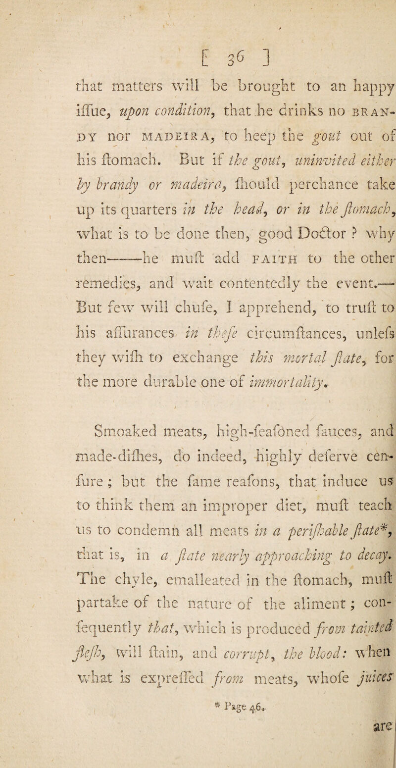 that matters will be brought to an happy iffue^ upon condition, that he drinks no bran¬ dy nor MADEIRA^ to beep the gout out of his fiomach. But if the gout, uninvited either hy brandy or madeira, fiiould perchance take up its quarters in the head, or in the Jlomach, what is to be done then, good Dodlor ? why then——he mud add faith to the other remedies, and wait contentedly the event.— But few will chufe, I apprehend, to trull to his affurances in thefe circumdances, unlefs they wifh to exchange this mortal fiate, for the more durable one of immortality, I / Smoaked meats, liigh-feafoned fauces, and made-dillies, do indeed, highly deferve cen- fure ; but the fame reafons, that induce ua to think them an improper diet, mud teach us to condemn all meats in a perijlsahle Jiate^, tiiat is, in a flate nearly approaching to decay. The chyle, cmalleated in the domach, mud partake of the nature of the aliment; con- fequently that, which is produced taintedi jiejh, ^viil dain, and corrupt, the blood: when what is expreded from meats, whofe juices are I