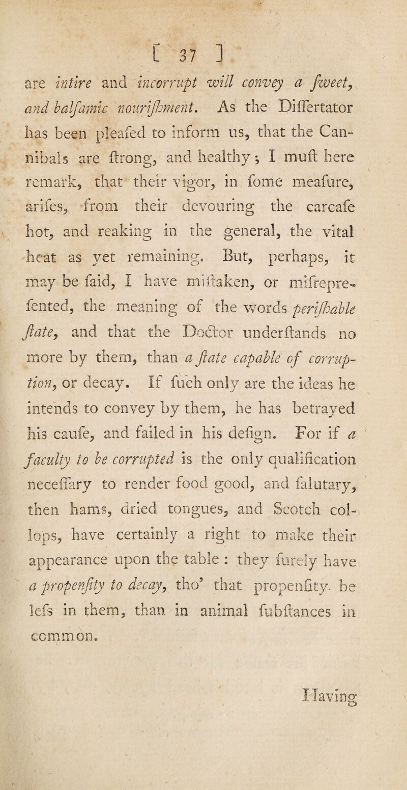 are intlre and incorrupt will convey a fweety and halfamic nourifioment. As the Differtator has been pleafed to inform us, that the Can¬ nibals are ftrong, and healthy, I mull here remark, that their \dgor, in fome meafure, arifes, from their devouring the carcafe hot, and reaking in the general, the vital dieat as yet remaining. But, perhaps, it may be faid, I have miftaken, or mifrepre- fented, the meaning of the v/ords perijhable JlatCy and that the Doctor underdands no more by them, than a fiate capable of corrup¬ tion^ or decay. If fuch only are the ideas he intends to convey by them, he has betrayed his caufe, and failed in his delign. For if a facvdty to he corrupted is the only qualincation neceffary to render food good, and falutary, then hams, dried tongues, and Scotch col- lops, have certainly a right to make their appearance upon the table : they furely have a propenfity to decay, tho’ that propenfity. be lefs in them, than in animal fubftances in common. Flavin g