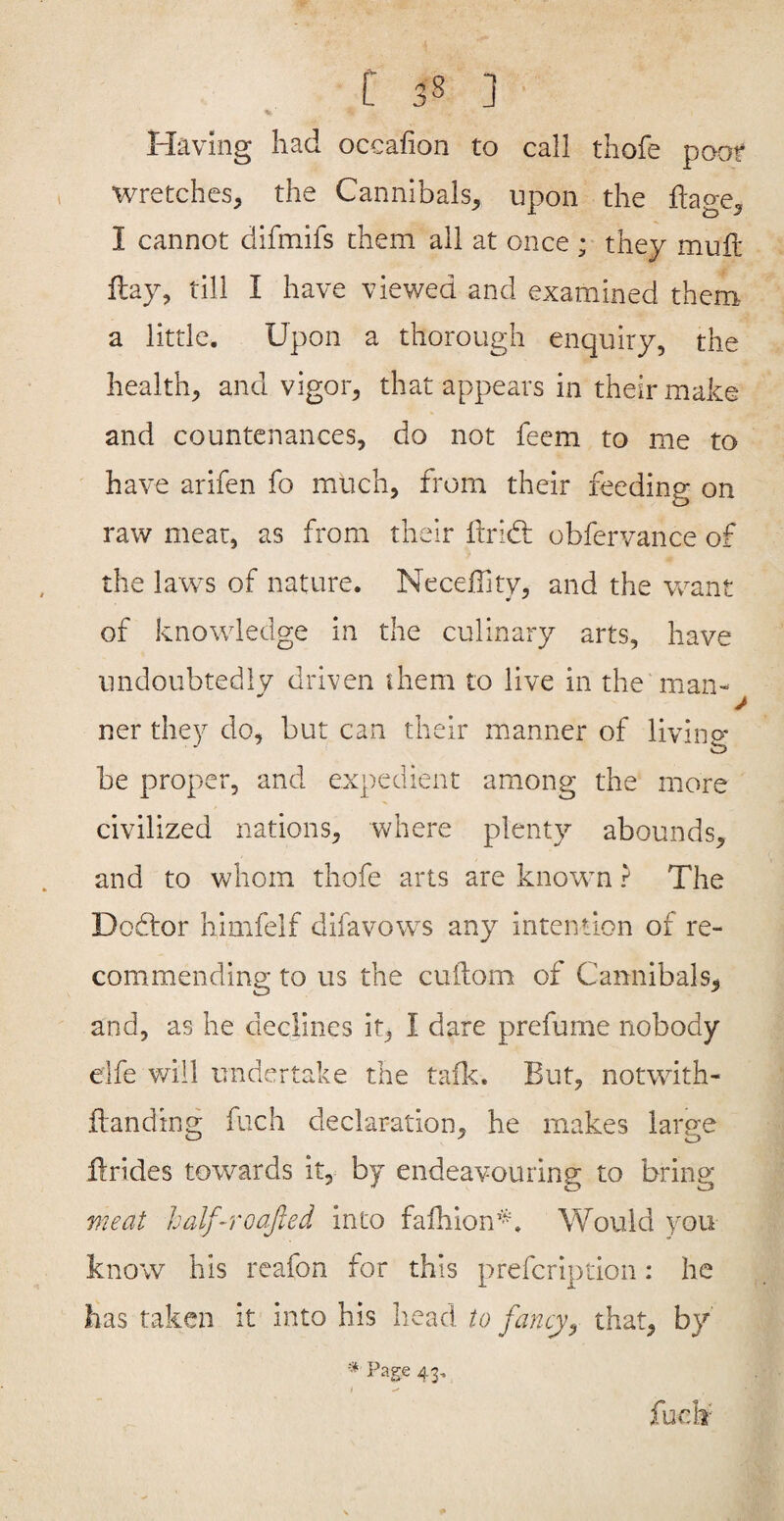 % ■ Having had occafion to call thofe poof wretches, the Cannibals, upon the flage, I cannot difmifs them ail at once ; they mull Hay, till I have viewed and examined them a little. Upon a thorough enquiry, the health, and vigor, that appears in their make and countenances, do not feem to me to have arifen fo much, from their feeding on raw meat, as from their ftrid; obfervance of the laws of nature. Neceffity, and the want of knowledge in the culinary arts, have undoubtedlv driven them to live in the man- ner they do, but can their manner of living be proper, and expedient among the more civilized nations, where plenty abounds, and to whom thofe arts are known ? The Dodtor himfelf difavows any intention of re¬ commending to us the cuftom of Cannibals, and, as he declines it, I dare prefume nobody elfe will undvcrtake the tailc. But, notwith- Banding fuch declaration, he makes large Brides towards it, by endeavouring to bring meat half-roajied into falhion’^. Would you know his reafon for this prefcription: he has taken it into his head to fancy^ that, by fuch 43,