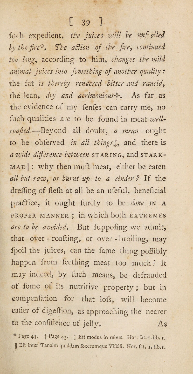 fucli expedient, the juices will he unboiled hythefire^'\ Thhe ahiion of the^ fircontinued too long^ according to him, changes the mild animal juices into fomething of another quality : the fat is therehy rendered hitter and rancid, the lean, dry and acrimonious^. As far as the evidence of my fenfes can carry me, no fuch qualities are to be found in meat welU roafied.—jB^yond all doubt, a mean ought to be obferved in all things'^, and there is a wide difference hetzveen staring, and stark- mad || : why then mud meat, either be eaten all hut raw, or burnt up to a cinder f If the drefling of flefh at all be an ufeful, beneficial pradlice, it ought furely to be done in a PROPER manner ; in which both extremes are to he avoided. But fuppofing we admit, that over - roafiing, or over - broiling, may fpoii the juices, can the fame thing pofiibly happen from feething meat too much ? It may indeed, by fuch means, be defrauded of fome of its nutritive property; but in eompenfation for that lofs, will become eafier of digefiion, as approaching the nearer to the confiftence of jelly. As Page 43. Page 43. J Eft modus in rebus. Hor. fat. i. lib, t, I Eft inter Tanaim quidd^m focerumque Vifelli. Hor. fat. i, lib.i.