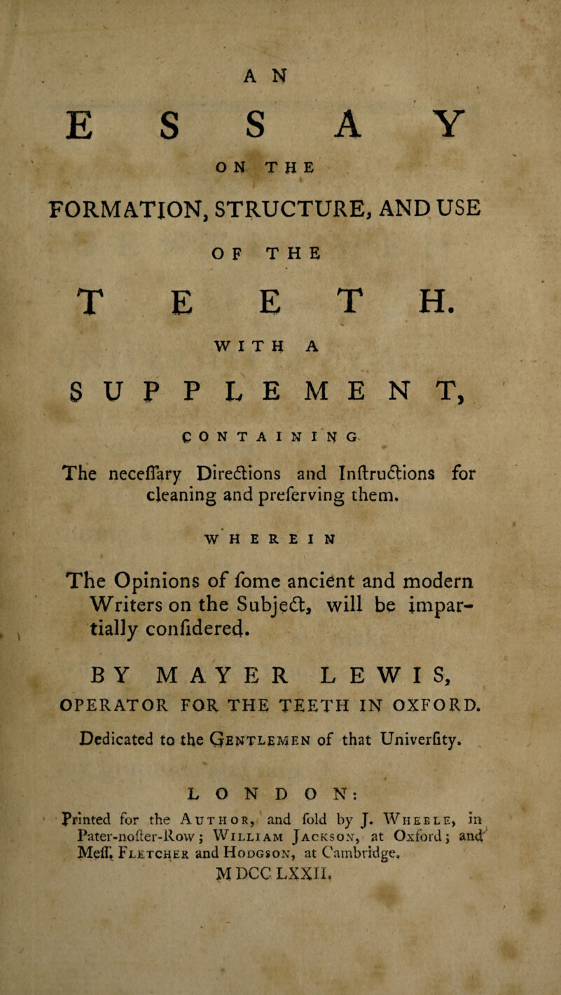 E S S A Y O T H E FORMATION, STRUCTURE, AND USE OF THE * * T E E T H. WITH A s U i ‘ P L E M E N T, COntaini’ng. The neceflary Direflions and Inftruftions for cleaning and preferving them. W H E R E I N The Opinions of fomc ancient and modern Writers on the Subjedt, will be impar¬ tially confidere4. BY MAYER LEWIS, OPERATOR FOR THE TEETH IN OXFORD. Dedicated to the Qentlemen of that Univerfity. LONDON: Printed for the Author,/and fold by J. Wheels, in Pater-nofter-Rovv; William Jacksox, at Oxford; and Melh Fletcher and Hodgsox, at Cambridge.