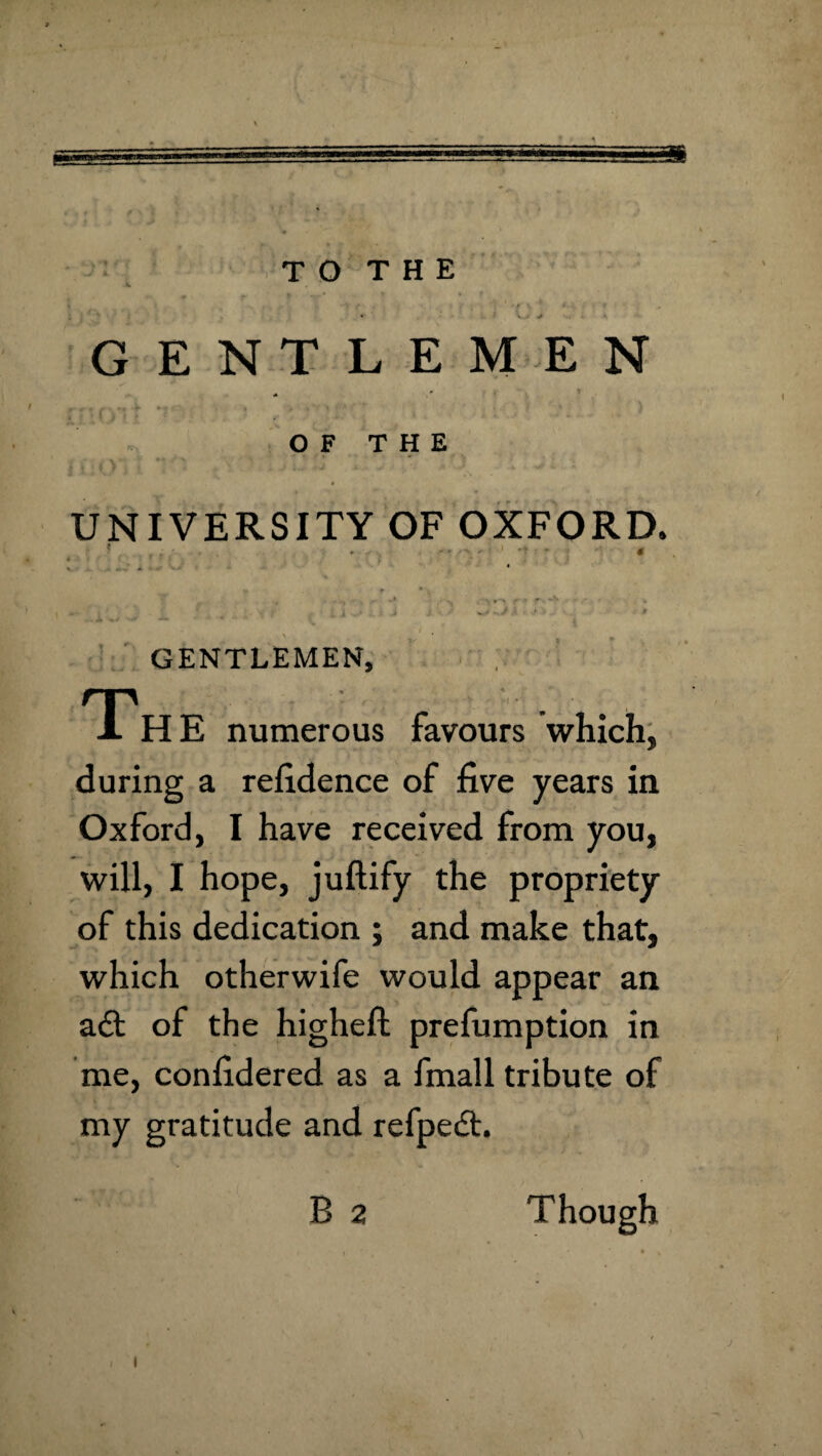 « ^ G ENTLEMEN O F T H E UNIVERSITY OF OXFORD. ' . . . ■ 4 i . * * GENTLEMEN, T-i- _ HE numerous favours which^ during a refidence of five years in Oxford, I have received from you, will, I hope, juftify the propriety of this dedication ; and make that, which otherwife would appear an aft of the higheft prefumption in me, confidered as a fmall tribute of my gratitude and refpeft. B 2 Though