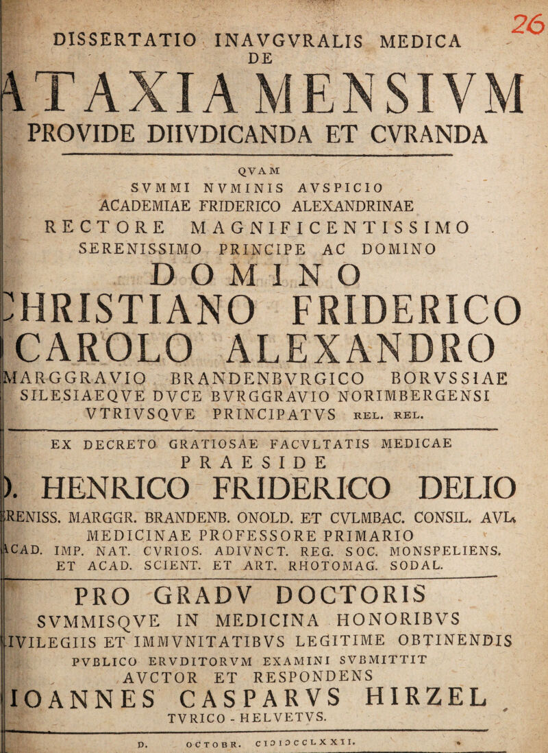 DISSERTATIO INAVGVRALIS MEDICA K ' DE ATAXIA MENSIVM PROVIDE DIIVDIGANDA ET CVRANDA QVAM SVMMI N V MINIS AVSPIC10 ACADEMIAE FRIDERICO ALEXANDRINAE RECTORE MAGNIFICENTISSIMO . SERENISSIMO PRINCIPE AC DOMINO ! DOMINO CHRISTIANO FRIDERICO CAROLO ALEXANDRO MARGGRAVIO BRANDENBVRGICO BORVSS1AE SILESIAEQVE DVCE BVRGGRAVIO NORIMBERGENSI VTRIVSQVE PRTNCIPATVS rel. rel. EX DECRETO GRATIOSAE FACVLTATIS MEDICAE HENRICO FRIDERICO DELIO JRENISS. MARGGR. BRANDENB. ONOLD. ET CVLMBAC. CONSIL. AVI* i. MEDICINAE PROFESSORE PRIMARIO 1CAD. IMP. NAT. CVRIOS. ADIVNCT. REG. SOC. MONSPELIENS. ET ACAD. SCIENT. ET ART. RHOTOMAG. SODAL. 1 C _____ __ — PRO GRADV DOCTORIS SVMMISQVE IN MEDICINA HONORIBVS IVILEGIIS ET IMMVNITATIBVS LEGITIME OBTINENDIS PVBLICO ERVDITORVM EXAMINI SVBMITTIT AVCTOR ET RESPONDENS IOANNES CASPARVS HIRZEL TVRICO - HELVETVS. D. OCTOBR. CIOIOCCLXXII. *