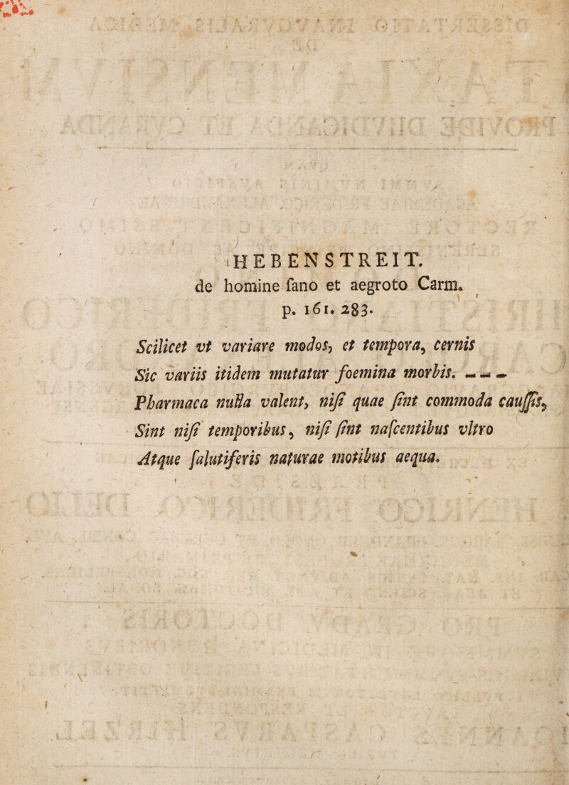 de homine fano et aegroto Carm. p. 161. 283- Scilicet vt variare medos, et tempora, cernis Sic variis itidem mutatur foemina morbis. —i — Pharmaca nulla valent, niji quae Jint commoda caujjts. Sint niji temporibus, niji (int nafcentibus vitro Atque falutiferis naturae motibus aequa.