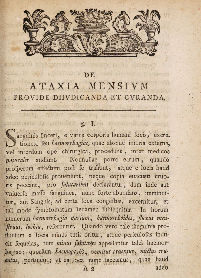 DE ATAXIA MENSI VM PROVIDE DIIVDICANDA ET CVRANDA. S I. Sanguinis finceri, e variis corporis humani locis, excre. tiones, feu haemorrhagiae, quae absque ini uria externa, vel interdum ope chirurgica, procedunt , inter medicos naturales audiunt. Nonnullae porro earum, quando profperum efFe&um poft fe trahunt, atque e locis haud adeo periculofis proueniunt, neque copia euacuati cruo- ris peccant, pro falutarihus declarantur, dum inde aut vniuerfa maffa fanguinea, nunc forte abundans', imminui¬ tur, aut Sanguis, ad certa loca congeilus, excernitur, et tali modo fymptomatum leuamen fubfequitur. In horum numerum haemorrhagia narium, haemorrhoides, fluxus men- flruus, lochia, referuntur. Quando vero tale fanguinis pro- fluuium e locis minus tutis oritur, atque periculofas indu¬ cit fequelas, tum minus falutares appellantur tales haemor hagiae; quorfum haemoptyfis, vomitus cruentus^ mi&us cru¬ entus 7 pertinent; vt ea loca nunc taceamus, quae haud A % adeo