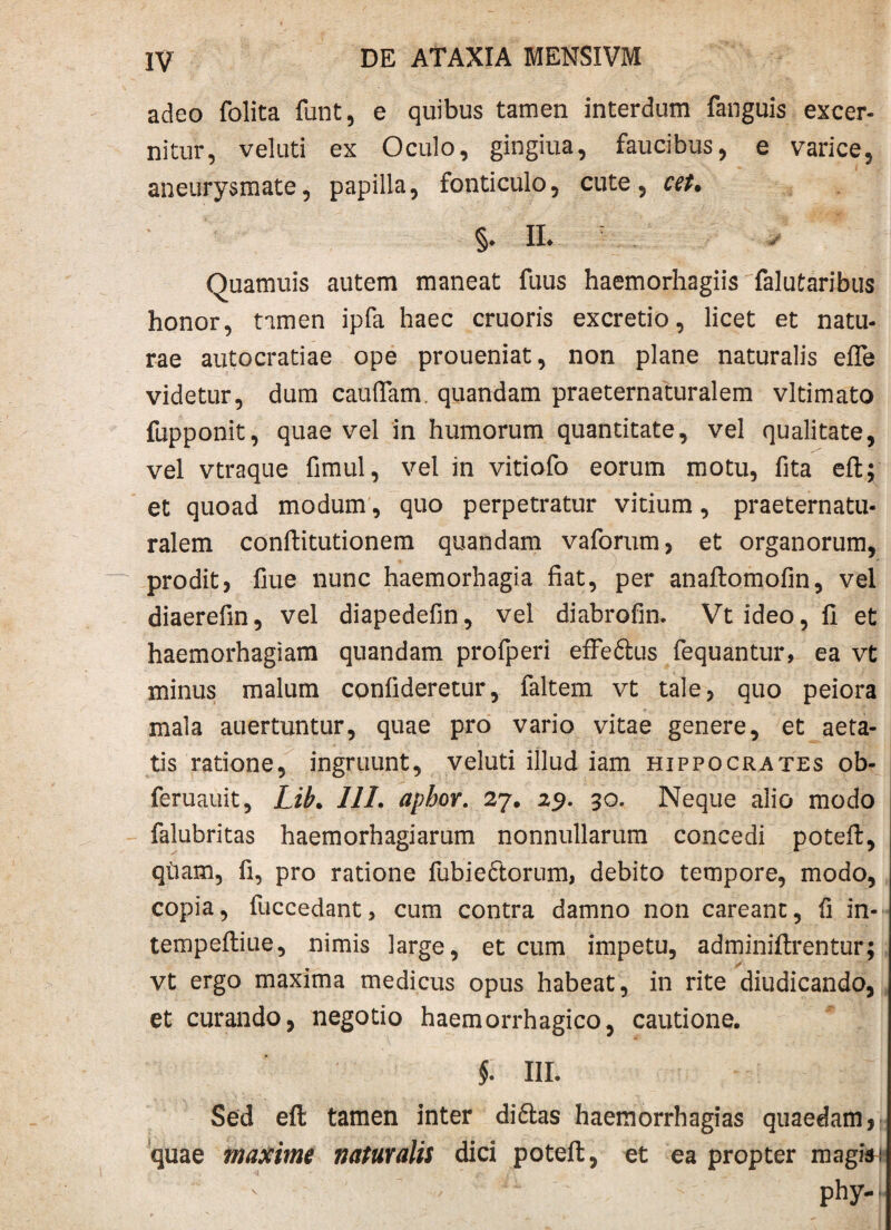 adeo folita funt, e quibus tamen interdum fanguis excer¬ nitur, vel uti ex Oculo, gingiua, faucibus, e varice, aneurysmate, papilla, fonticulo, cute, cet. §♦ IL Quamuis autem maneat fuus haemorhagiis falutaribus honor, tamen ipfa haec cruoris excretio, licet et natu¬ rae autocratiae ope proueniat, non plane naturalis efle videtur, dum caudam. quandam praeternaturalem vltimato fupponit, quae vel in humorum quantitate, vel qualitate, vel vtraque fimul, vel in vitiofo eorum motu, fita eft; et quoad modum, quo perpetratur vitium, praeternatu¬ ralem conftitutionem quandam vaforum, et organorum, prodit, flue nunc haemorhagia fiat, per anaftomofin, vel diaerefin, vel diapedefin, vel diabrofin. Vt ideo, fi et haemorhagiam quandam profperi effe£tus fequantur, ea vt minus malum conlideretur, faltem vt tale, quo peiora mala auertuntur, quae pro vario vitae genere, et aeta¬ tis ratione, ingruunt, veluti illud iam Hippocrates ob- feruauit, Lib. 111. apbor. 27. 29. 30. Neque alio modo falubritas haemorhagiarum nonnullarum concedi potefl;, qtiam, fi, pro ratione fubieftorum, debito tempore, modo, copia, fuccedant, cum contra damno non careant, fi in- tempeftiue, nimis large, et cum impetu, adminiftrentur; vt ergo maxima medicus opus habeat, in rite diudicando, et curando, negotio haemorrhagico, cautione. §. III. Sed eft tamen inter di£las haemorrhagias quaedam, quae maxime naturalis dici potefl:, et ea propter magiai ' ~ phy-