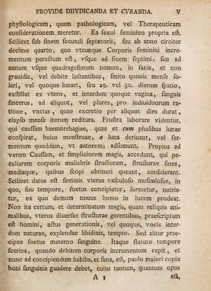 phyfiologicam, quam pathologicam, vel Therapeuticam confiderationem meretur. Ea fexui feminino propria eft. Scilicet fub finem fecundi feptenarii, feu ab anno circiter decimo quarto, quo vtcunque Corporis feminini incre¬ mentum peraftum eft, vfque ad finem feptimi, feu ad annum vfque quadragefimum nonum, in lanis, et non grauidis, vel debite laftantibus, finito quouis menfe fo- lari, vel quoque lunari, feu 29. vel 50. dierum fpatio, exftillat ex vtero, et interdum quoque vagina, fanguis fincerus, ad aliquot, vel plures, pro indiuiduorum ra¬ tione , vncias , quae excretio per aliquot dies durat, elapfo menfe iterum reditura, Fruftra laborare videntur, qui caufiam haemorrhagiae, quae et cum phafibus lunae confpirat, huius menftruae, a luna deriuant, vel fer¬ mentum quoddam, vt autorem, adfumunt* Propius ad veram Caufiam, et fimpliciorem magis, accedunt, qui pe¬ culiarem corporis muliebris ftrufturam, ftrufilurae fines, mediaque ? quibus fcopi obtineri queant, confiderant* Scilicet datus efl: feminis vterus vafculofo mufculofus, in quo, fuo tempore, foetus concipiatur, formetur, nutria¬ tur, ex quo demum nouus homo in lucem prodeat Non ita certum, et determinatum magis, quam reliquis ani¬ malibus, vteros diuerfae ftru6hirae gerentibus, praefcriptum eft homini, aftus generationis, vel quoque, vocis inter¬ dum naturae, explendae libidinis, tempus. Sed alitur prae¬ cipue foetus materno fanguine. Itaque ftatuto tempore femina, quando debitum corporis incrementum cepit, et nunc ad concipiendum habilis, et fana, eft, paulo maiori copia boni fanguinis gaudere debet, cuius tantum, quantum opus ffi A 3 • eft,