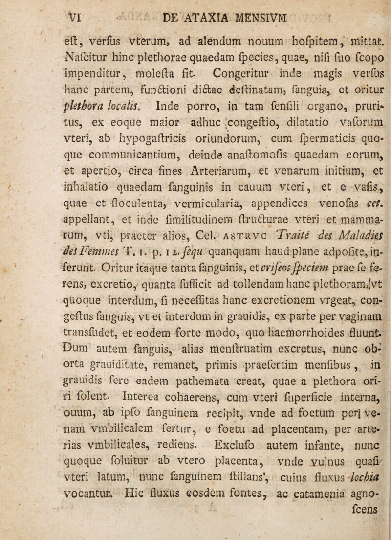 eft, verius vterum, ad alendum nonum hofpitem, mittat Nafcitur hinc plethorae quaedam fpecies, quae, nifi fuo fcopo impenditur, molefta fit Congeritur inde magis verfus hanc partem, funftioni dictae deftinatam, fanguis, et oritur plethora localis* Inde porro, in tam fenfili organo, prurio tus, ex eoque maior adhuc congeftio, dilatatio vaforiim * , vteri, ab hypogaftricis oriundorum, cum fpermaticis quo¬ que communicantium, deinde anafiomofis quaedam eorum, et apertio, circa fines Arteriarum, et venarum initium, et inhalatio quaedam fanguinis in cauum vteri, et e vafis, quae et fioculenta, vermicularia, appendices venofas cet. appellant, et inde fimilitudinem ftru&urae vteri et mamma¬ rum, vti, praeter alios, Ceh astrvc Tnrite des Maladies des Femines T. r. p. n.fequ quanquam haud plane adpofice., in¬ ferunt. Oritur itaque tanta fanguinis, et crifeosfpeciem prae fe fe¬ rens, ex cretio,- quanta fufficit ad tollendam hanc plethoramjvt quoque interdum, fi neceffitas hanc excretionem vrgeat, con- geflus fanguis, vt et interdum in grauidis, ex parte per vaginam transfudet, et eodem forte modo, quo haemorrhoides fluunt. Dum autem fanguis, alias menftmatim excretus, nunc ob¬ orta grauiditate, remanet, primis praefertim menfibus, in grauidis fere eadem pathemata creat, quae a plethora ori¬ ri folent. Interea cohaerens, cum vteri fuperficie interna, ouum, ab ipfo fanguinem recipit, vnde ad foetum perj ve¬ nam vmbilicalem fertur, e foetu .ad placentam? per arte¬ rias vmbilicales, rediens. Exclufo autem infante, nunc quoque foluitur ab vtero placenta, vnde vulnus quafi' vteri latum, nunc fanguinem flillans^ cuius fluxus lochia vocantur. Hic fluxus eosdem fontes, ac catamenia agno- fcens