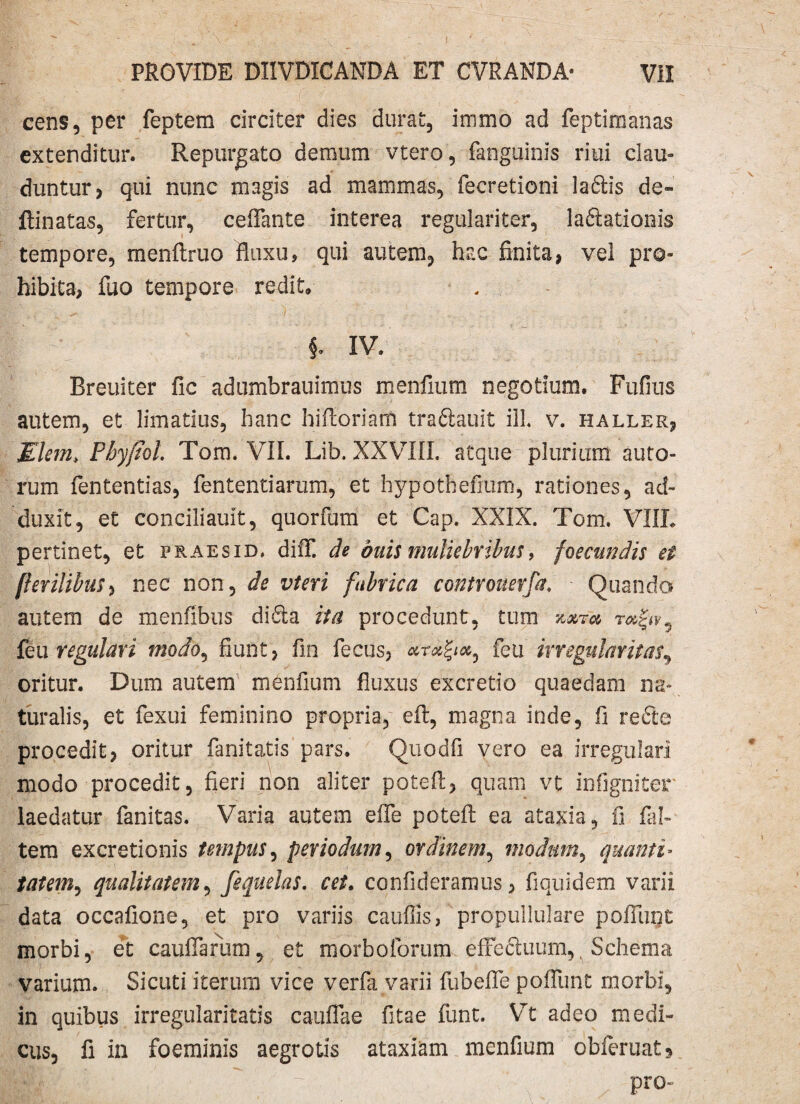 cens, per feptem circiter dies durat, immo ad feptimanas extenditur. Repurgato demum vtero, fanguinis riui clau¬ duntur) qui nunc magis ad mammas, fecretioni ladlis de- ftinatas, fertur, ceflante interea regulariter, laftationis tempore, menftruo fluxu, qui autem, hac finita, vel pro¬ hibita, fuo tempore redit, §. IV. Breuiter fic adumbrauimus menfium negotium. Fufius autem, et limatius, hanc hifioriam traftauit ili v. haller, Mlem> Fby/iol. Tom. VII. Lib. XXVIII. atque plurium auro¬ rum fententias, fententiarum, et hypothefmm, rationes, ad¬ duxit, et conciliauit, quorfum et Cap. XXIX. Tom. VIIL pertinet, et praes id. difiT. de duis muliebribus, foecundis et fierilibus, nec non, de vteri fabrica controuerfa. Quando autem de menfibuS didia ita procedunt, tum kxtu feu regulari modo, fiunt, fin fecus, feti irregularitas, oritur. Dum autem menfium fluxus excretio quaedam na¬ turalis, et fexui feminino propria, eft, magna inde, fi refte procedit, oritur fanitatis pars. Quodfi vero ea irregulari modo procedit, fieri non aliter potefl, quam vt infigniter laedatur fanitas. Varia autem efle potefl; ea ataxia, fi fal- tem excretionis tempus, periodum, ordinem, modum, quanti> tat em, qualitatem, fequelas. cet. con fideramus, fi qui dem varii data occafione, et pro variis cauffis, propullulare poliunt morbi, et caufiTarum, et morboforum effe&uum,, Schema varium. Sicuti iterum vice verfa varii fubefle pofllmt morbi, in quibus irregularitatis cauflae fitae funt. VTt adeo medi¬ cus, fi in foeminis aegrotis ataxiam menfium obferuatj pro-