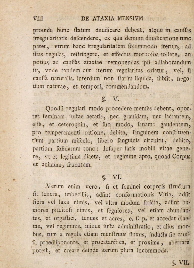 prouide hunc flatum diiudicare debeat, atque in cauflas irregularitatis defcendere, ex qua demum dii u d i cati o n e tunc patet, vtrum hanc irregularitatem foltimmodo iterum, ad fuas regulas, reflringere, et effe&us morbofbs tollere, an potius ad cauflas ataxiae remouendas ipfi adlaborandum fit, vnde tandem aut iterum regularitas oriatur, vel, fi caufla naturalis, interdum non flatim liquida, fubfit, nego¬ tium naturae, et tempori, commendandum. §. V. n Quodfi regulari modo procedere menfes debent, opor¬ tet feminam iuftae aetatis, nec grauidam, nec ladlantem, efle, et ceteroquin, et liio modo, fanam: gaudentem, pro temperamenti ratione, debita, fimguinem conflituen- tium partium mifcela, libero fanguinis circuitu, debito, partium folidarum tono: Inluper fatis mobili vitae gene¬ re, vt et legitima diaeta, et regimine apto, quoad Corpus et animum, fruentem. §. VI. Verum enim vero, fi et feminei corporis flrudlura fit tenera, imbecillis, adfint conformationis Vitia, adfit fibra vel laxa nimis, vel vitra modum flridta, adfint hu¬ mores pituitofi nimis, et fegniores, vel etiam abundan¬ tes, et orgaftici, tenues et acres, e. fi p. et accedat diae¬ tae, vel regiminis, minus iufia adminifiratio, et alius mor¬ bus, tum a regula etiam menflruus fluxus, indufta fic cauf- fa praedifponente, et procatardtica, et proxima, aberrare potefi:, et creare deinde iterum plura incommoda. §. VII.