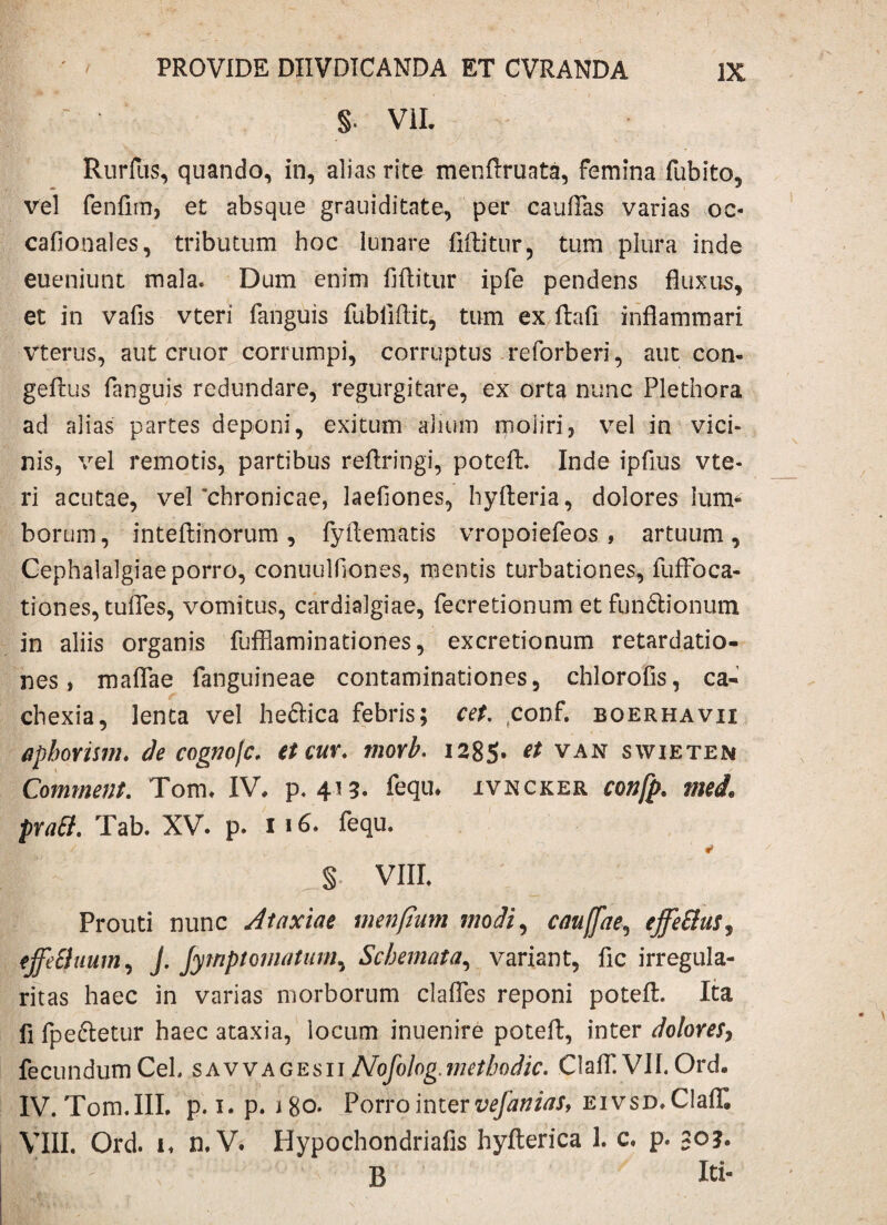 §. VII. Rurlus, quando, in, alias rite menftruata, femina fubito, vel fenfnn, et absque grauiditate, per cauflas varias oc- cafionales, tributum hoc lunare fiftitur, tum plura inde eueniunt mala. Dum enim fiflitur ipfe pendens fluxus, et in vafis vteri fanguis fublifl.it, tum ex ftafi inflammari vterus, aut eruor corrumpi, corruptus reforberi, aut con- geflus fanguis redundare, regurgitare, ex orta nunc Plethora ad alias partes deponi, exitum alium moliri, vel in vici¬ nis, vel remotis, partibus reflringi, potefl:. Inde ipfius vte- ri acutae, vel‘chronicae, laefiones, hyfteria, dolores lum¬ borum, inteflinorum, fyftematis vropoiefeos, artuum. Cephalalgiae porro, conuulfiones, mentis turbationes, fuffoca- tiones, tufles, vomitus, cardialgiae, fecretionum etfunftionum in aliis organis fufflaminationes, excretionum retardatio¬ nes, maflae fanguineae contaminationes, chlorofis, ca¬ chexia, lenta vel heftica febris; cet. conf. boerhavii apborism♦ de cognofc. et cur. morb. 1285* €t VAN swieten Comment. Tom. IV. p. 413. fequ. ivncker confp. mei. prati. Tab. XV. p. 1 fequ. §. VIII. Prouti nunc Ataxiae menftum modi, caujfae, effetius, effetiuum, J. Jytnptomatum, Schemata, variant, fle irregula¬ ritas haec in varias morborum clafles reponi potefl:. Ita fi fpe&etur haec ataxia, locum inuenire potefl:, inter dolores, fecundumCeL savvagesiiNofolog.methodic. Claff. VII.Ord. IV. Tom.III. p. 1. p. 180. Porro inter vefanias, eivsd. Claff. VIII. Ord. 1. n. V. Hypochondriafis hyfterica 1. c» p. 30?. B Iti-