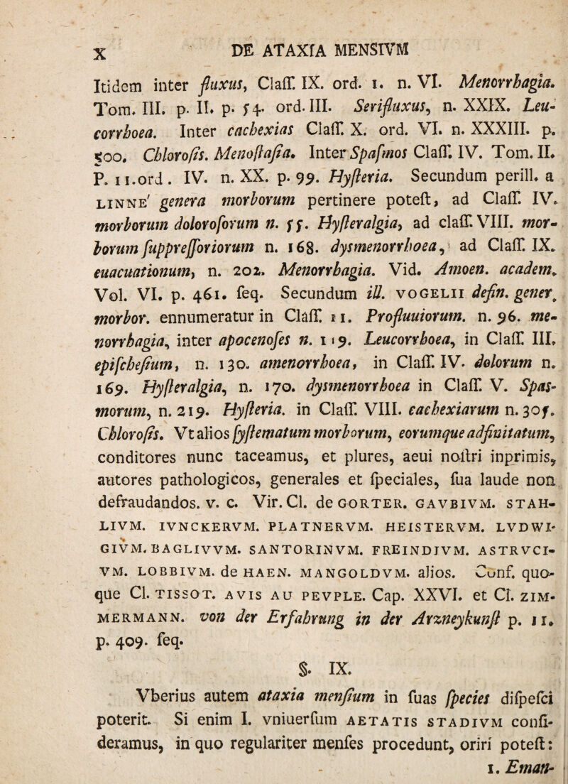 Itidem inter fluxas, Claff. IX. ord. i. n. VI. Menorrhagia. Torru III. p. II* p. 14- ord. III. Serijlaxus, n. XXIX. Leu- conhoea. Inter cachexias Claff. X. ord. VI. n. XXXIII. p. *oo. Chlorofts. Menoftajia. Inter Spafmos Claff. IV. Tom. II. R ii.ord . IV. n. XX. p. 99. Hyfteria. Secundum perill. a linne' genera morborum pertinere poteft, ad Claff. IV. morborum dolor0forum n. ff. Byfteralgia> ad claff. VIII. mor¬ ior um fuppre(foriorum n. 168. dysmenorrhoea,1 ad Claff. IX. euacuationum, n. 202. Menorrhagia. Vid. Amoen. academ> Vol. VI. p. 461. feq. Secundum ili. vogelii defin. gener, morbor. ennumeratur in Claff 11. Profluuiorum. n. 96. iwe- mrrhagia, inter apocenofes n. 119. Leucorrboea, in Claff III. epifchejiumt n. 130. amenorrhoea, in Claff. IV. dolorum n. 169. Hyfteralgia, n. 170. dysmenorrhoea in Claff. V. morum, n. 219. Hyfteria. in Claff. VIII. eaehexiarum n. 30/. Cblorofts. Vtalios/yftematum morborum, eorumqueadfinitatum, conditores nunc taceamus, et plures, aeui noilri in primis, autores pathologicos, generales et fpeciales, fua laude non defraudandos, v. c. Vir. Cl. deGORTER. gavbivm. stah- LIVM. IVNCKERVM. PLATNERVM. HEISTERVM. LVDWX- givm. baglivvm. santorinvm. freindjvm. astrvci» vm. lobbivm. de haen. mangoldvm. alios. Cunf. quo- que Cl. tissot. avis au pevple. Cap. XXVI. et CI. zim- mermann. der Erfahrung in der Arzneykunfl p. u. p. 409. feq. §. IX. Vberius autem ataxia menfium in fuas fpecies difpefci poterit. Si enim I. vniuerfum aetatis stadivm confo¬ deramus, in quo regulariter menfes procedunt, oriri poteft: 1. Eman-
