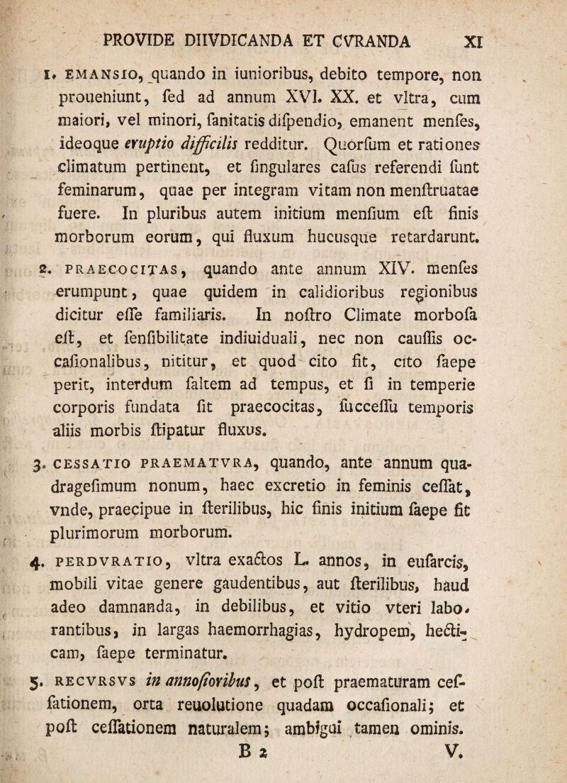 !♦ emansio, quando in iunioribus, debito tempore, non prouehiunt, fed ad annum XVI. XX. et vitra, cum maiori, vel minori, fanitacis difpendio, emanent menfes, ideoque eruptio difficilis redditur. Quorfum et rationes climatum pertinent, et fingulares cafus referendi funt feminarum, quae perintegram vitam non menftruatae fuere. In pluribus autem initium menfium eft finis morborum eorum, qui fluxum hucusque retardarunt. 2. praecogitas, quando ante annum XIV. menfes erumpunt, quae quidem in calidioribus regionibus dicitur effle familiaris. In noftro Climate morbofa eft, et fenfibilitate indiuiduali, nec non cauflis oc- cafionalibus, nititur, et quod cito fit, cito faepe perit, interdum faltem ad tempus, et fi in temperie corporis fundata fit praecocitas, fucceflu temporis aliis morbis ftipatur fluxus. 3. cessatio praematvra, quando, ante annum qua- dragefimum nonum, haec excretio in feminis cefflat, vnde, praecipue in fterilibus, hic finis initium faepe fit plurimorum morborum. 4. perdvratio, vitra exaftos L. annos, in eufarcis, mobili vitae genere gaudentibus, aut fterilibus, haud adeo damnanda, in debilibus, et vitio vteri labo* rantibus3 in largas haemorrhagias, hydropem, hefti- cam, faepe terminatur. 5. recvrsvs in annofiovibus, et poft praematuram cef- fationem, orta reuolutione quadam occafionali; et poft cefflationem naturalem; ambigui tamen ominis. B 2 V.