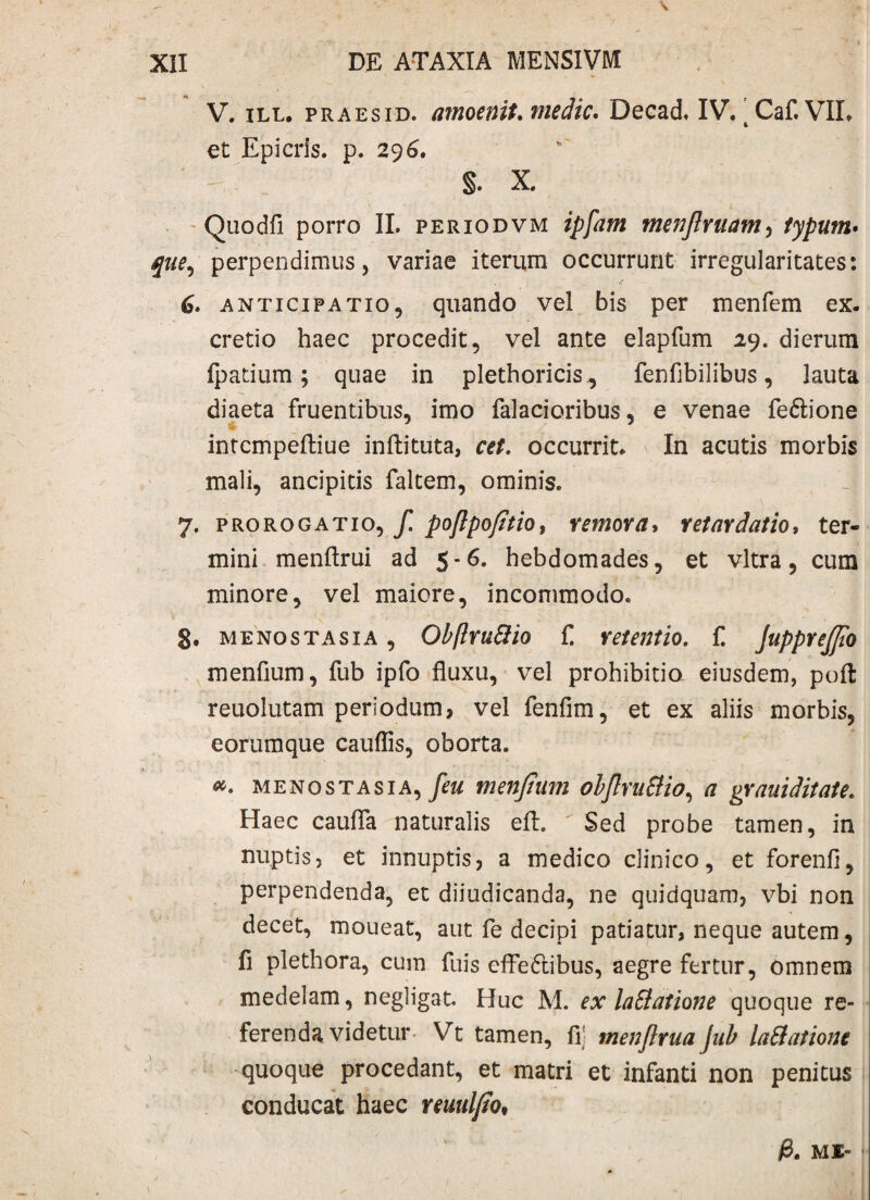 V. ill, praesid. amoenit. medie. Decad. IV. ' Caf. VIL et Epicris. p. 296. §. X. Quodfi porro II. periodvm ipfam menjlruam, typum• que, perpendimus, variae iterum occurrunt irregularitates: anticipatio, quando vel bis per menfem ex. cretio haec procedit, vel ante elapfum 29. dierum fpatium; quae in plethoricis^ fenfibilibus, lauta diaeta fruentibus, imo falacioribus, e venae fe&ione intcmpeftiue inftituta, cet. occurrit. In acutis morbis mali, ancipitis faltem, ominis. 7. prorogatio, f. poftpofitio, y emor a, retaydatio, ter¬ mini menftrui ad 5-6. hebdomades, et vitra, cum minore, vel maiore, incommodo. 8. menostasia , Obftruttio £ retentio. f. JuppreJJio menfium, fub ipfo fluxu, vel prohibitio eiusdem, poft reuolutam periodum, vel fenfim, et ex aliis morbis, eorumque cauflis, oborta. menostasia, feu menjtum obflmStio, a grauiditate. Haec caufla naturalis eft. Sed probe tamen, in nuptis, et innuptis, a medico clinico, et forenfl, perpendenda, et diiudicanda, ne quidquam, vbi non decet, moueat, aut fe decipi patiatur, neque autem, fi plethora, cum fuis effectibus, aegre fertur, omnem medelam, negligat. Huc M. ex laSlatione quoque re¬ ferenda videtur - Vt tamen, fi: menjlrua Jub laftationc quoque procedant, et matri et infanti non penitus conducat haec reuuljto* /8. ME-