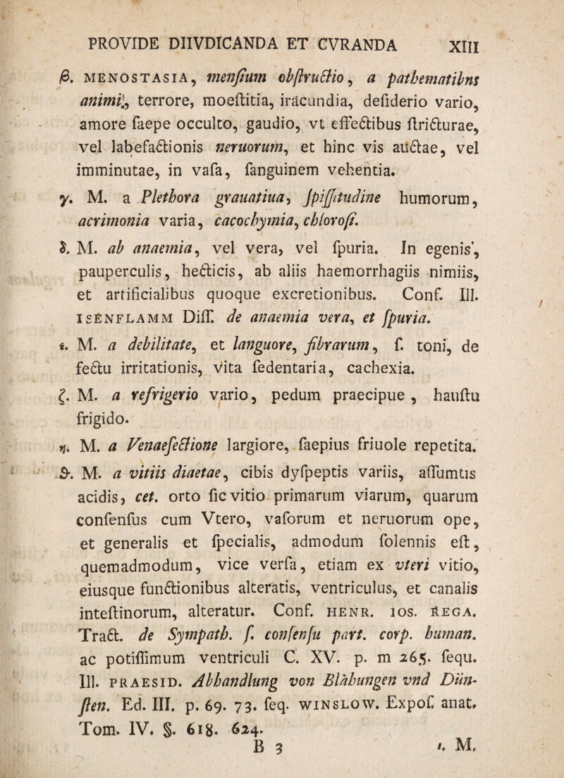 & menostasia, menfium cbftruBio, a patbematibns animil, terrore, moeftitia, iracundia, defiderio vario, amore faepe occulto, gaudio, vt effe&ibus flri&urae, vel labefa&ionis nemorum, et hinc vis au&ae, vel imminutae, in vafa, fanguinem vehentia. y, M. a Pletbora grauatiua, JpiJJitudine humorum, acrimonia varia, cacocbymia^ chlovofi. M. ab anaemia, vel vera, vel fpuria. Jn egenis', pauperculis, hefticis, ab aliis haemorrhagiis nimiis, et artificialibus quoque excretionibus. Conf. 111. isenflamm DilT. de anaemia vexa, et fpuria. i. M. a debilitate, et languore, fibrarum, f. toni, de feftu irritationis, vita fedentaria, cachexia. M. /i refrigerio vario, pedum praecipue, hauftu frigido. q. M. a VenaefeBione largiore, faepius friuole repetita. B-. M. a vitiis diaetae, cibis dyfpeptis variis, afiumtis acidis, cet. orto ficvitio primarum viarum, quarum confenfus cum Vtero, vaforum et neruorum ope, et generalis et fpecialis, admodum folennis effc, quemadmodum, vice verfa, etiam ex vt er i vitio, eius que funftionibus alteratis, ventriculus, et canalis inteftinorum, alteratur. Conf. henr. ios. Hega. Traft. de Sympatb. f* confenfu part. corp. buman. ac potiflimum ventriculi C. XV. p. m 265. fequ. 111. praes id. Abhandlung von Blabungen vnd Dun- ften. Ed. III. p. 69. 73. feq. winslow. Expoli anat. Tom. IV. §. 618. 624. B 3 1. M,