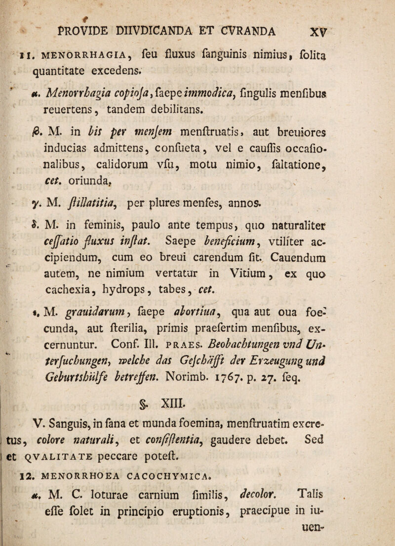 / ' t PROVIDE DIIVDICANDA ET CVRAUDA XV 11. menorrhagia, feu fluxus fanguinis nimius, folita quantitate excedens. et, Menorrhagia copioja,faepe immodica, Angulis menfibus reuertens, tandem debilitans. #. M. in bis per menjem menftruatis, aut breuiores inducias admittens, confueta, vel e cauflis occafio- nalibus, calidorum vfu, motu nimio, faltatione, cet. oriunda, y. M. JHllatitia, per plures menfes, annos. M. in feminis, paulo ante tempus, quo naturaliter cejfatio fluxus inflat. Saepe beneficium, vtiliter ac¬ cipiendum, cum eo breui carendum fit. Cauendum autem, ne nimium vertatur in Vitium, ex quo cachexia, hydrops, tabes, cet. t, M. grauidarum, faepe alortiua, qua aut oua foe- cunda, aut fterilia, primis praefertim menfibus, ex¬ cernuntur. Conf. 111. praes. Beobachtungen vnd Un* terfuchungen, rpelche das Gejchajft der Erzeugung und Geburtshiilfe betrejfen. Norimb. 1767. p. 27. feq. s- XIII. V. Sanguis, in fana et munda foemina, menftruatim excre¬ tus, colore naturali, et confiftentia, gaudere debet. Sed et qvalitate peccare potefl. 12. menorrhoea cacochymica» v et. M. C. loturae carnium fimilis, decolor. Talis efle folec in principio eruptionis, praecipue in iu- uen~