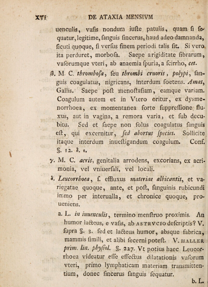 V- XVI' DE ATAXIA MENSIVM uenculis, vafis nondum iufte patulis, quam fi fe-' quatur, legitime, fanguis fineerus,haud adeo damnanda, ficuti quoque, II verfus finem periodi talis fit. Si vero ita perduret, morbofa. Saepe arigiditate fibrarum, vaforumque vteri, ab anaemia fpuria, a fcirrho, cet. /3, M C, thrombofa, feu thrombi cruoris, polypi, fati- guis coagulatus, nigricans, interdum foetens. Amasy Gallis, Saepe pofl: menoftafiam, eamque variam. Coagulum autem et in Vtero oritur, ex dysme¬ norrhoea, ex momentanea forte fuppreffione flu¬ xus, aut in vagina, a remora varia, et fub decu¬ bitu. Sed et faepe non folus coagulatus fanguis eft, qui excernitur, fed abortus Jpecies. Sollicite itaque interdum inueftigandum coagulum. Conf. §• 12. I. i, y. M. C. acris, genitalia arrodens, excorians, ex acri¬ monia, vel vniuerfali, vel locali. §. Leucorrhoca, f. effluxus materiae albicantis, et va¬ riegatae quoque, ante, et pofl:, fanguinis rubicundi immo per interualla, et chronice quoque, pro- ueniens. a. L. in iuuenculis, termino menflruo proximis. An humor la6teus, e vafis, ab astrvcio defcriptis? V. fupra §. 3. fed et ladteus humor, absque fabrica, mammis fimili, et alibi fecerni poteft. V. haller prim. lin. pbyftol. §. 227. Vt potius haec Leucor- rhoea videatur dfe effe&us dilatationis vaforum vteri, primo lymphaticam materiam transmitten¬ tium, donec fincerus fanguis fequatur. b. L. '