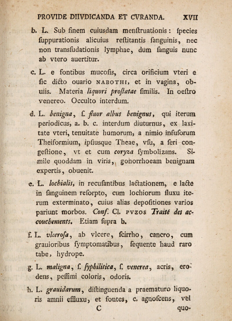 b. L. Sub finem cuiusdam menftruationis: fpecies fuppurationis alicuius reftitantis fanguinis, nec non transfudationis lymphae, dum fanguis nunc ab vtero auerdtor. \ >/ c. L. e fontibus mucofis, circa orificium vteri e fic difto ouario nabothi, et in vagina, ob~ iliis, Materia liquori proflatae fimilis. In oeftro venereo. Occulto interdum. * - 4. L. benigna, £ fluor albus benignus, qui iterum periodicus, a. b. c. interdum diuturnus, ex laxi¬ tate vteri, tenuitate humorum, a nimio infuforum Theiformium, Ipfiusque Theae, vfu, a feri con- geflione, vt et cum coryza lymbolizans. Si¬ mile quoddam in viris, gonorrhoeam benignam expertis, obuenit. e. L. lochialis, in recufantibus lactationem, e lacie in fanguinem reforpto, cum lochiorum fluxu ite¬ rum exterminato, cuius alias depofitiones varios pariunt morbos. Conf. Cl. pvzos Traitf des ac- couebements* Etiam fupra b. £ L. vlcerofa, ab vicere, fcirrho, cancro, cum grauioribus fymptomatibus, fequente haud raro tabe, hydrope. g. L. maligna, f. fyphilitica^ £ venerea, acris, ero¬ dens, pelfimi coloris, odoris. h. L. grauidarum, diflinguenda a praematuro liquo¬ ris amnii effiuxu, et fontes, c» agnofcens, vel C quo-