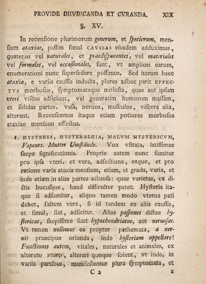 §. xv. In recenfione plurimorum generum, et fpecierum, men- fium ataxiae, paffim fimul cavssas eiusdem adduximus, quatenus vel naturales, et pvaedifpmentes> vel materiales vel formales, vel occaftonales, funt, vt ampliori earum, enumerationi nunc fuperfedere poffimus. Sed iterum haec ataxia, e variis cauffis indudta, plures adhuc parit effec- tvs morbofos, fymptomataque molefta, quae aut ipfum vtevi vifcus adficiunt, vel generatim humorum maiTam, et folidas partes, vafa, neruos, mufculos, vifcera alia, alterant. Recenfeamus itaque etiam potiores morbofos ataxiae mentium effe cius. I. HYSTERIA, HYSTERALGIA, MALVM HYSTERICVM, Vapeurs* Mutter Umftdnde. Vox vfitata, latiffimae faepe fignificatidnis. Proprie autem nunc fumitur pro ipfa vteri, et vera, adfeclione, enque, et pro ratione varia ataxia mentium, etiam, et gradu, varia, et inde etiam in alias partes adluofa: quae varietas, ex di- ftis hucufque, haud difficulter patet. Hyfleria ita¬ que fi adfumitur, aliquo tamen modo vterus pati debet, faltem vere, fi id tandem ex aliis cauffis, et fimul, fiat, adficitur. Alias pafjwnes didlae hy- Jlevicae, faepiffime funt hypochondriacae, aut neruofae. Vt tamen nollemus ea propter pathemata, a ner- uis praecipue oriunda, inde hyfleriam appellare\ FunSHones autem, vitales, naturales et animales, ex alterato vtero , alterari quoque folent, vt inde, in variis partibus, manifeflentur plura fymptomata, et ' U. ■ C 2 3.