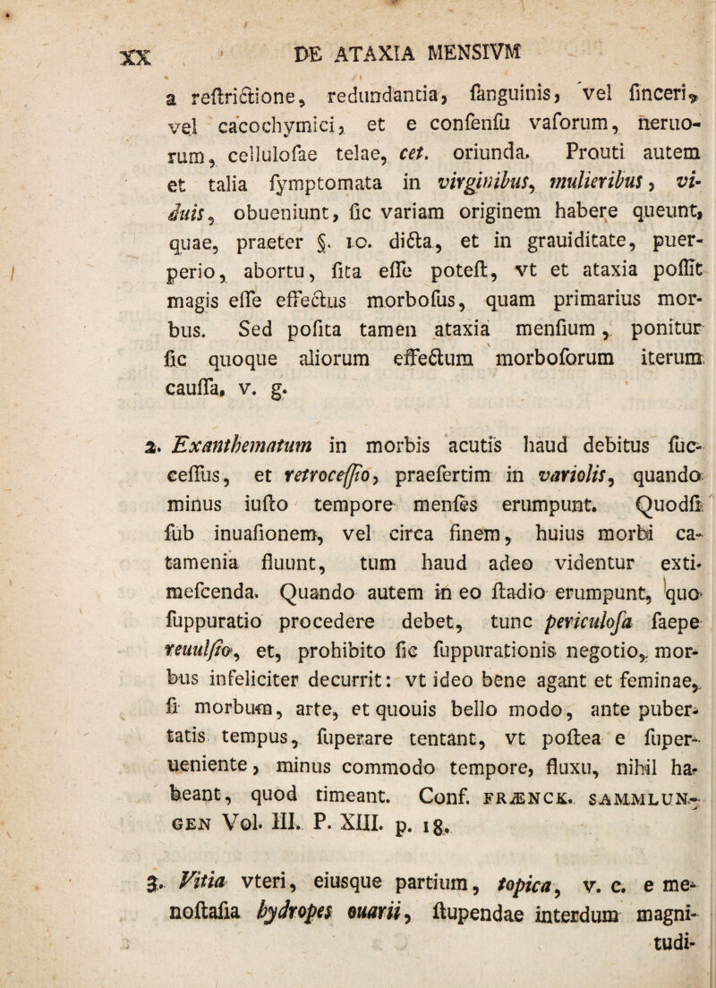 t \ I>E ATAXIA MENSIVM a reftrictione, redundantia, fanguinis, 've! finceri, vel cacochymici, et e confenfu vaforum, nemo¬ rum, ceilulofae telae, cet. oriunda, Prouti autem et talia fymptornata in virginibus, mulieribus, vi- inis, obueniunt, fic variam originem habere queunt, quae, praeter §. 10. ditta, et in grauiditate, puer¬ perio, abortu, fita effe poteft, vt et ataxia poffit magis effe effectus morbofus, quam primarius mor¬ bus. Sed polita tamen ataxiai menfium, ponitur \ fic quoque aliorum effe&um morboforum iterum; caufla, v. g. 2. Exanthematum in morbis acutis haud debitus fuc- eefiTus, et retroceffio, praefertim in variolis, quando minus iuflo tempore menfes erumpunt. Quodfi fub inuafionem, vel circa finem, huius morbi ca- tamenia fluunt, tum haud adeo videntur exti* mefcenda. Quando autem in eo ftadio- erumpunt, qua fuppuratio procedere debet, tunc periculofa faepe teuulfio, et, prohibito fic fuppurationis negotio* mor¬ bus infeliciter decurrit: vt ideo bene agant et feminae,, fi morbum, arte, et quouis bello modo, ante puber¬ tatis tempus, fuperare tentant, vt poftea e fuper- ueniente, minus commodo tempore, fluxu, nihil ha? beant, quod timeant. Conf. fr^nck. sajmmlun,- GEN Vol. III. P. XIII. p. ig. 3. Vitia vteri, eiusque partium, topica, v. c. eme* nodalia hydropes euarii^ ftupendae interdum magni- tudi-