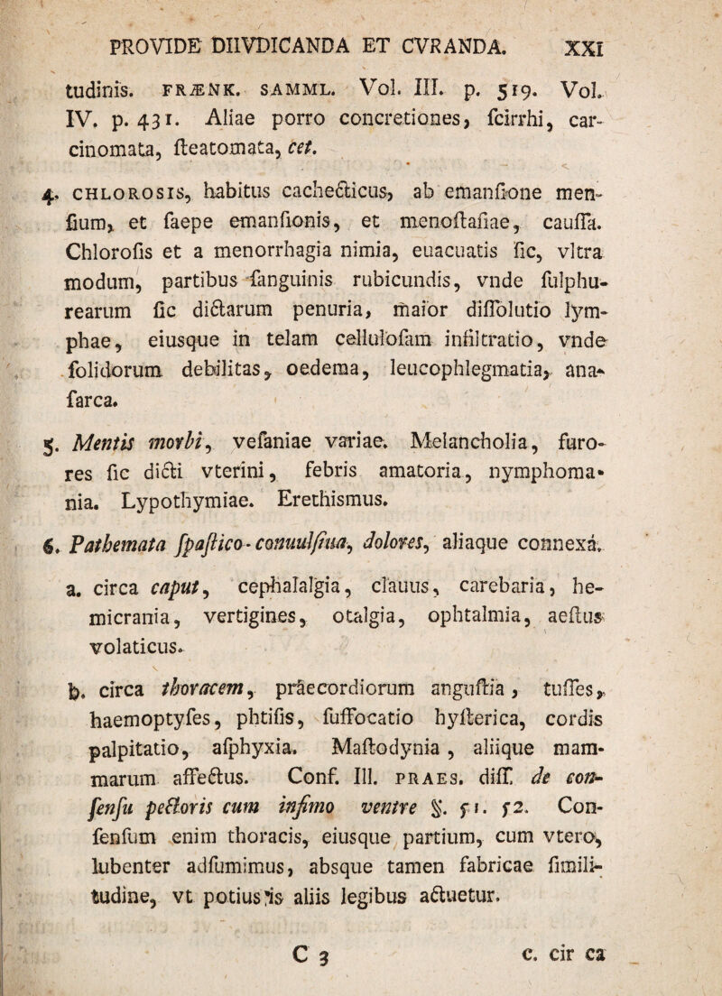 tudinis. frjenk. samml. Vol. III. p. 519. VoL IV. p. 431. Aliae porro concretiones, fcirrhi, car¬ cinomata, fteatomata, cet. • ‘ , 4, chlo rosis, habitus cachecticus, ab emanfione men~ fium, et faepe emanfionis, et nienoftafiae, caufla. Chlorofis et a menorrhagia nimia, euacuatis fic, vitra modum, partibus fanguinis rubicundis, vnde fulphu- rearum fic di&arum penuria, maior diflblutio lym- phae, eiusque in telam callulofam infiltratio, vnde folidorum debilitas, oedema, leucophlegmatia, ana-' farca. 5. Mentis morbi, vefaniae variae. Melancholia, furo¬ res fic dicti vterini, febris amatoria, nyraphoma* nia. Lypothymiae. Erethismus. Pathemata fpaflico-conuulfim, dolom, aliaque connexa. a. circa caput, cephalalgia, cTauus, carebaria, he¬ micrania, vertigines, otalgia, ophtalmia, aeilus volaticus. fe. circa thoracem, praecordiorum anguftia , tuRes* haemoptyfes, phtifis, fuffocatio hylterica, cordis palpitatio, alphyxia. Mafiodynia, aliique mam¬ marum affe&us. Conf. 111. praes, diif de con- fenfu pedoris cum infimo venire %. f 1. f2. Con- fenfum enim thoracis, eiusque partium, cum vtero, lubenter adfumimus, absque tamen fabricae fimilt- fcudine, vt potius aliis legibus a&uetur C 3 c. cir ca