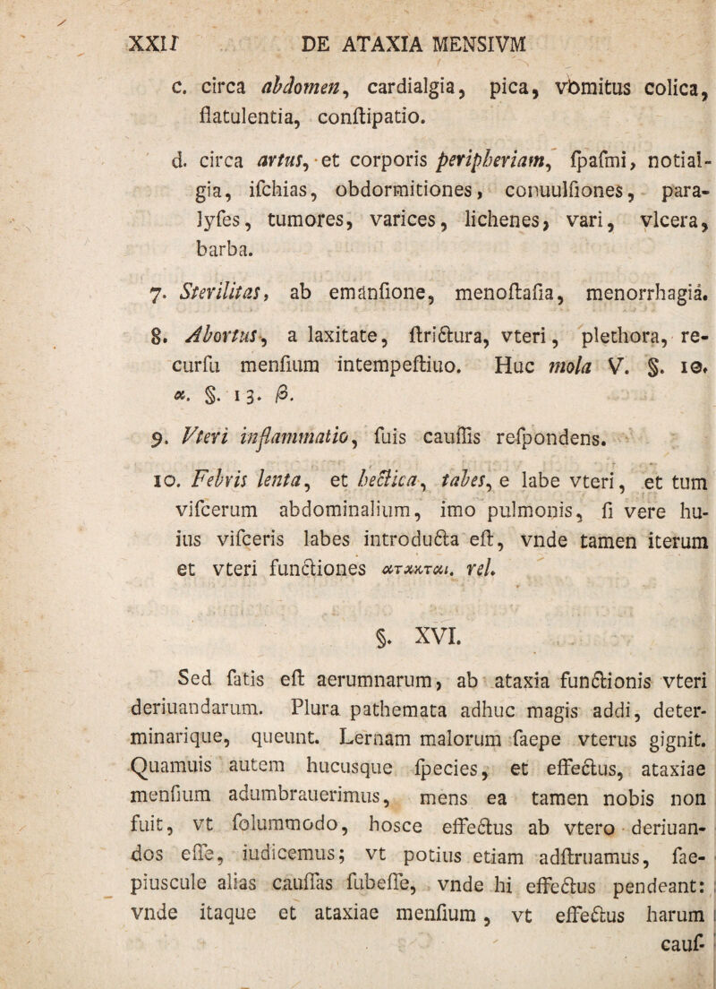 c. circa abdomen, cardialgia, pica, vbmitus colica, flatulentia, conftipatio. d. circa artus, et corporis peripheriam, fpafmi, notia! - gia, ifchias, obdormitiones, conuulfiones, para- lyfes, tumores, varices, lichenes, vari, vlcera, barba. 7. Sterilitas, ab emanfione, menoftafia, menorrhagia. §. Abortus, a laxitate, ftri£hira, vteri, plethora, re- curfix menfium intempeftiuo. Huc mola V. §. ie. §. 13. /3. 9. inflammatio, fuis cauffis refpondens. 10. Febris lenta, et beStica, tabes, e labe vteri, et tum vifcerum abdominalium, imo pulmonis, fi vere hu¬ ius vifceris labes introdufta efl, vnde tamen iterum et vteri functiones mtxktui. reh §. XVI. Sed fatis efl: aerumnarum, ab ataxia fun&ionis vteri deriuandarum. Plura pathemata adhuc magis addi, deter- minarique, queunt. Lernam malorum faepe vterus gignit. Quamuis autem hucusque ipecies, et elfeclus, ataxiae menfium adumbrauerimus, mens ea tamen nobis non fuit, vt folummodo, hosce eife&us ab vtero deriuan- dos e fle, indicemus; vt potius etiam adflruamus, fae- piuscule alias cauflas fubefle, vnde hi efFeftus pendeant: vnde itaque et ataxiae menfium, vt efFe&us harum j ‘ cauf-
