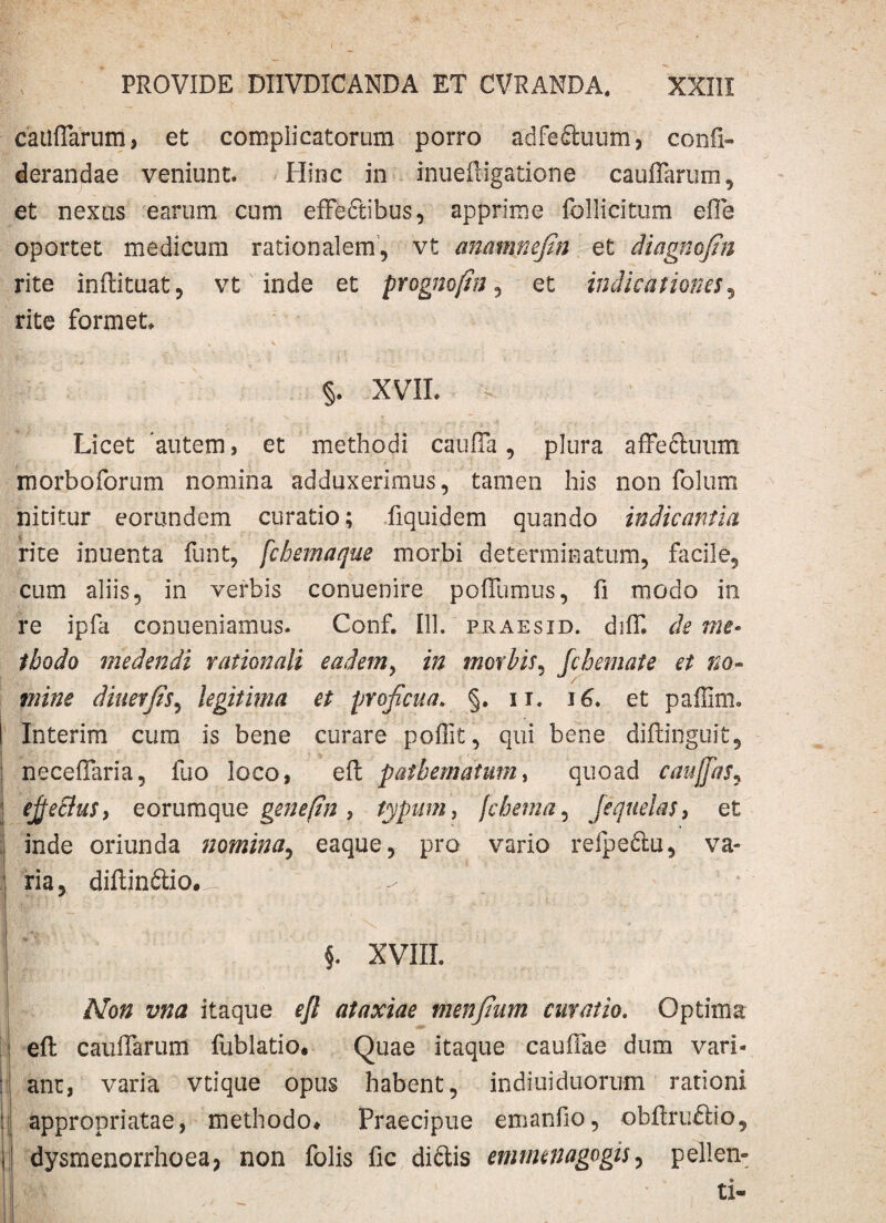 catiflarum, et complicatorum porro adfefifcuum, confi- derandae veniunt. Hinc in inueftigatione cauflarum, et nexus earum cum effedibus, apprime follicitum efle oportet medicum rationalem, vt anamnefin et diagnofin rite inftituat, vt inde et prognofin , et indicationes, rite formet* r , , V t , ■ : * §. XVII. v , Licet autem, et methodi cauffa , plura affeduum morboforum nomina adduxerimus, tamen his non folum nititur eorundem curatio; fiquidem quando indicantia rite inuenta funt, fchemaque morbi determinatum, facile, cum aliis, in verbis conuenire poflumus, fi modo in re ipfa conueniamus. Conf. 111. praesid. diflu de me¬ thodo medendi rationali eadem, in morbis, fchemate et no- mine diuerjis, legitima et proficua. §. ii. 16. et paffim. Interim cum is bene curare poffit, qui bene diftinguit, neceffaria, fuo loco, eft patbematum, quoad caujfiis, efiectus, e orum que geneftn , typum, jchetna, jequelas, et ; inde oriunda nomina, eaque, pro vario refpedu, va¬ ria, diftindio.d- - * §. XVIII. /Vo# itaque efl ataxiae menfium curatio. Optima eft cauflarum fublatio. Quae itaque cauflae dum vari¬ ant, varia vtique opus habent, indiuiduorum rationi 'I appropriatae, methodo* Praecipue emanfio, obftruftio, dysmenorrhoeaj non folis fic didis emrmnagogis, pellen¬ ti-