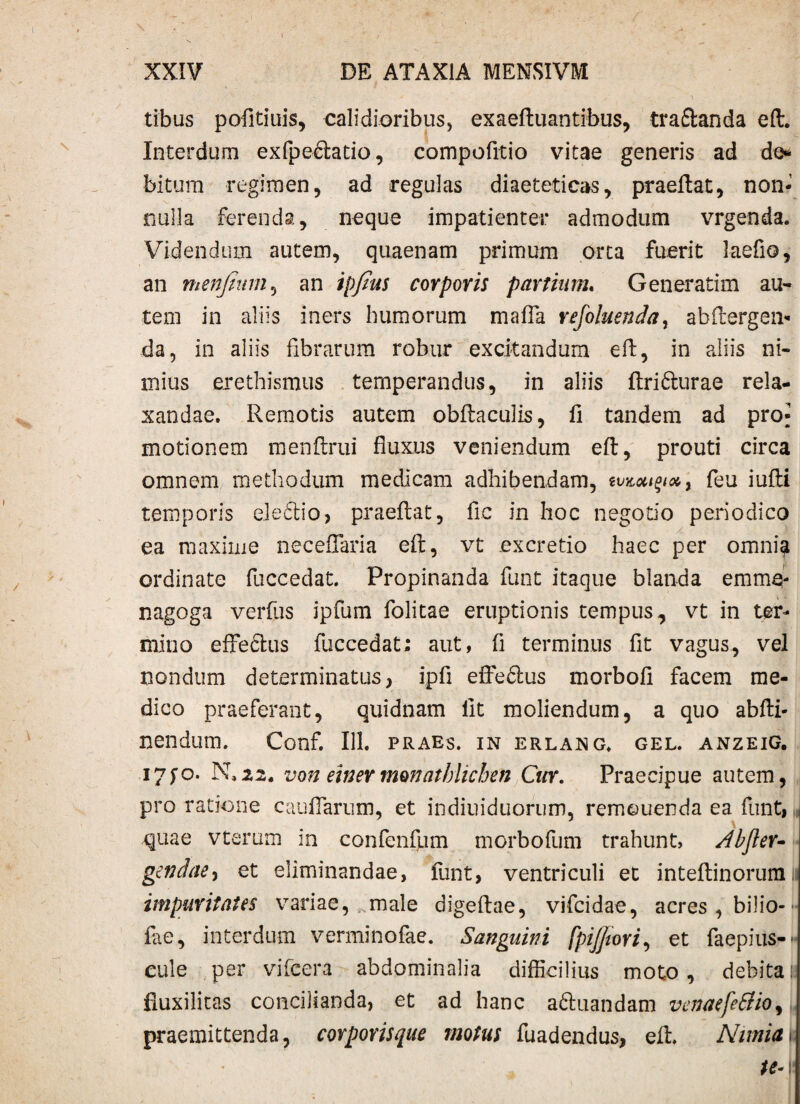 i XXIV DE ATAXIA MENSIVM tibus pofitiuis, calidioribus, exaeftuantibus, tra&anda eft. Interdum exfpe&atio, compofitio vitae generis ad do bitum regimen, ad regulas diaeteticas, praeftat, non¬ nulla ferenda, neque impatienter admodum vrgenda. Videndum autem, quaenam primum orta fuerit laefio, an menfium, an ipfius corporis partium. Generatim au¬ tem in aliis iners humorum mafla refoluenda, abftergen- -da, in aliis fibrarum robur excitandum eft, in aliis ni¬ mius erethismus temperandus, in aliis ftri&urae rela¬ xandae. Remotis autem obftaculis, fi tandem ad pro- motionem menftrui fluxus veniendum eft, prouti circa omnem methodum medicam adhibendam, &&&##, feu iufti temporis eledtio, praeftat, fic in hoc negotio periodico ea maxime neceflaria eft, vt ex cretio haec per omnia ordinate fuccedat. Propinanda funt itaque blanda emm§- nagoga verfus ipfum folitae eruptionis tempus,, vt in ter¬ mino effe&us fuccedat; aut, fi terminus fit vagus, vel nondum determinatus, ipfi effeftus morbofi facem me¬ dico praeferant, quidnam fit moliendum, a quo abfti- nendum. Conf. 111. praes, in erlang. gel. anzeig. i7fo. N,22. von einermonatbiichen Cur. Praecipue autem, pro ratione caudarum, et indiuiduorum, remouenda ea funt, quae vterum in confenfum morbofum trahunt, Abfter- gendae, et eliminandae, funt, ventriculi et inteftinorumii impuritates variae, male digeftae, vifcidae, acres , bilio- fae, interdum verminofae. Sanguini fpijjwri, et faepius-- cule per vifcera abdominalia difficilius moto, debita ia fiuxilitas concilianda, et ad hanc aftuandam venaefeSlio, praemittenda, corporisque motus fuadendus, eft. Nimia |s te- v