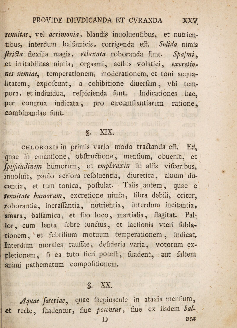tenuitas, vel acrimonia, blandis inuoluentibus, et nutrien¬ tibus, interdum balfamicis» corrigenda eft. Solida nimis firifta flexilia magis, relaxata roboranda funt. Spajmi, et irritabilitas nimia, orgasmi, aeftus volatici, excretio- nes mmiae, temperationem, moderationem, et toni aequa¬ litatem, expofcunt, a cohibitione diuerfam, vbi tem¬ pora, et indiuidua, refpicienda funt. Indicationes hae, per congrua indicata, pro circumflandarum ratione, combinandae funt. §. . XIX. CHLOROsisin primis vario modo tra&anda eft. Ea, quae in emanfione, obflructione, me nilum, obuenit, et fpijjitudinem humorum, et empbraxin in aliis vifceribus, iriuoluit, paulo acriora refoluentia, diuretica, aluum du¬ centia, et tum tonica, poftulat. Talis autem, quae e tenuitate humorum, excretione nimia, fibra debili, oritur, roborantia, incraflantia, nutrienda, interdum incitanda r amara, balfamica, et fuo loco, martialia, flagitat. Pal¬ lor, cum lenta febre iunftus, et laefionis vteri fubla- tionem,*et febrilium motuum temperationem, indicat» Interdum morales caullae, defideria varia, votorum ex¬ pletionem, fi ea tuto fieri poteft, fuadent, aut faltem animi pathematum compofitionem. §. XX. Aquae foteriae, quae faepiuscule in ataxia menfium, et redte, fuadentur? fiue potentur, flue ex iisdem bal-s D wa