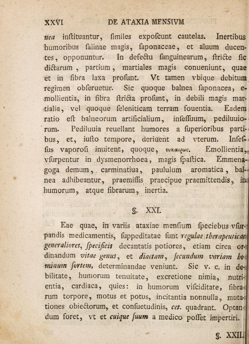 nea inflituantur, fimiles expofcunt cautelas. Inertibus humoribus faiinae magis, faponaceae, et aluum ducen¬ tes, opponuntur. In defeftu fanguinearum, ftri&e fic diclarum , partium , martiales magis conueniunt, quae et in fibra laxa profunt. Vt tamen vbique debitum regimen oblenietur. Sic quoque balnea faponacea, e- mollientia, in fibra ftrifta profunt, in debili magis mar¬ ti ali a , vel quoque feleniticam terram fouentia. Eadem ratio efi: balneorum artificialium, infefliium, pediluuio- rum. Pediiuuia reuellant humores a fuperioribus parti¬ bus, et, iufto tempore, deriuent ad vterum. Infefc fus vaporofi inuitent, quoque, Emollientia „ vfurpentur in dysmenorrhoea, magis fpaftica. Emmena- goga demum, carminatiua, paululum aromatica, bal¬ nea adhibeantur, praemiflis praecipue praemittendis, ini humorum, atque fibrarum, inertia. S. XXL WM t: ;| Eae quae, in variis ataxiae menfium fpeciebus vfun pandis medicamentis, fuppeditatae funt regulae therapeuticae generaliores, fpecificis decantatis potiores, etiam circa or¬ dinandum vitae genus, et diaetam, jeeundum vmiam ho\ minum fortem, determinandae veniunt. Sic v. c. in de-; bilitate, humorum tenuitate, excretione nimia, nutrii entia, cardiaca, quies: in humorum vifeiditate, fibra-r rum torpore, motus et potus, incitantia nonnulla, muta*; tiones obie&orum, et confuetudinis, cet. quadrant. Optani! dum foret, vt et cuique fuum a medico poflet impertiri. s. XXIIJ
