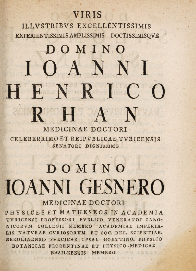 VIRIS ILLVSTRIBVS EXCELLENTISSIMIS EXPER1ENT1SSIMIS AMPLISSIMIS DOCTISSIMISQVE DOMINO I O A N N I HESRI C O R H A N MEDICINAE DOCTORI CELEBERRIMO ET REIPVBLICAE TVRICENSIS SENATORI DIGNISSIMO DOMINO IOANNI GESNERO MEDICINAE DOCTORI PHYSICES ET MATHESEOS IN ACADEMIA TVR1CENSI PROFESSORI PVBLICO VENERANDI CANO- N1CORVM COLLEGII MEMBRO ACADEMIAE IMPERIA¬ LIS NATVRAE C VRIOSORVM ET SOG REG. SCIENTIA R. BEROLINENSIS SVECICAE UPSAL GOETTING, PHYSICO BOTANICAE FLORENTINAE ET PHYSICO -MEDICAE BASILEENSIS MEMBRO