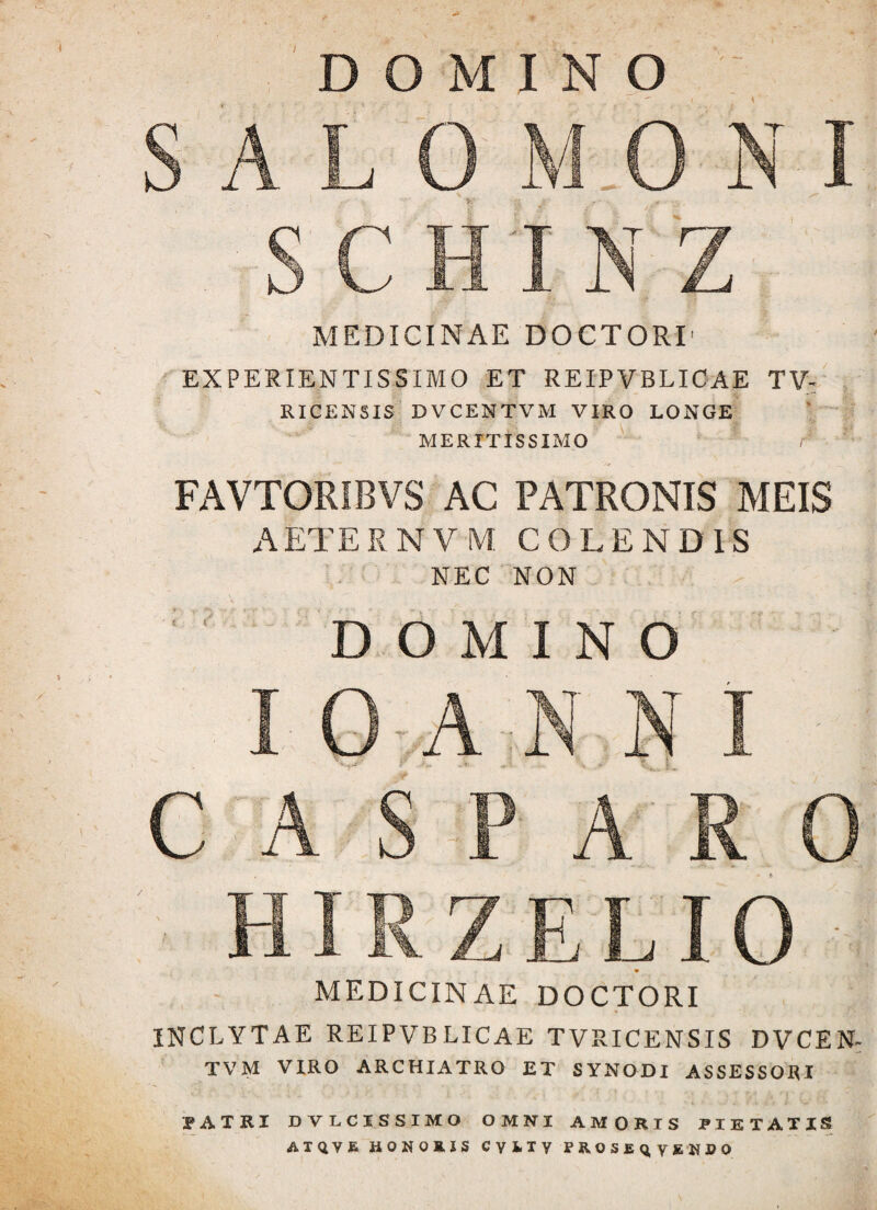 7 DOMINO SALO M.O N I SCHINZ MEDICINAE DOCTORI' EXPERIENTISSIMO ET REIPVBLICAE TV- RICENSIS DVCENTVM VIRO LONGE MERITISSIMO r FAVTORIBVS AC PATRONIS MEIS A ET E RNVM COLENDIS NEC NON ; ' DOMINO I O A N N I C A S P A R 0 HIRZELIO MEDICINAE DOCTORI INCLYTAE REIPVB LICAE TVRICENSIS DVCEN¬ TVM VIRO ARCHIATRO ET SYNODI ASSESSORI IATRI DVLCISSIMO OMNI AMORIS PIETATIS ATQVE HONORIS CVUY PROS£Q,ygNDO