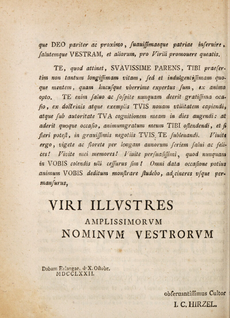 f que DEO pariter ac proximo, fuauijjimaeque patriae inferuire, falutemque VESTRAM, et aliorumf pro Virili promouere queatis. TE, quod attinet, SVAVISSIME PARENS, TIBI praefer- tim non tantum longiffimam vitam, fed et indulgentijjimam quo¬ que mentem, quam hucufque vberrime expertus fum, animo opto, TE fatuo ac fofpite nunquam deerit gratifima oca- feo, ex doctrinis atque exemplis TVIS nouam vtilitatem capiendi, atque fub autoritate TVA cognitionem meam in dies augendi: at aderit quoque occafio, animumgraium meum TIBI ojlendendi, et fi _ ' e , fieri potefi, in grauijfimis negotiis TVIS, TE fublenandi. Viuits ergo, vigete ac florete per longam annorum feriem /alui ac feli- i cesl Vivite mei memores! Viuite perfuafifiimi 5 quod nunquam in VOBIS colendis ulli cejfurus fimi Omni data occafione potius animum VOBIS deditum monjlrare Jludebo, ad^ cineres vfque per- manfuruSj • - ✓ VIRI ILLVSTRES AMPLISSIMORVM NOMINVM VESTRORVM Dabam Erlangae, d-X. Octobr, MDCCLXXII. obferuantiffimus Cultor I. C. H1RZEL.