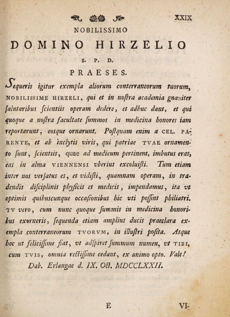 *t, ## je» NOBILISSIMO XXIX DOMINO HIRZELIO S. P. D. <* PRAESES. S^tqueris igitur exempla aliorum conterraneorum tuorum, nobilissima hirzeli, qui et in nojlra academia gnamtet fabitar ibus fcientiis operam dedere > # adhuc dant> et qui quoque a nojlra facultate fummos in medicina honores iam reportarunt, eos que ornarunt. Pojlquam enim a cel, pa¬ rente, et ab inclytis viris, patriae tvae ornamen¬ to funt, fcientiis, quae ad medicum pertinent, imbutus eras eas in alma viennensi vberius exccluifli. Tum etiam inter nos verjatus es, # vidifli, quamnam operam, i/2 /ra- dendis difciplinis phyficis et medicis, impendamus, i/*z vt optimis quibuscunque occafionibus hic vti pojjint philiatru tv rm>, «jw* nunc quoque futrmis in medicina honori¬ bus exorneris ^ [equenda etiam amplius ducis praeclara ex- i  empla conterraneorum tvorvm, i/2 illujlri pofita. Atque hoc ut felicijjime Jiat, vt adfpiret fummum numen? z?/ tibi„ tvis, omnia reflijfme cedant, ex animo opto. Vale! Dab. Erkngae d. IX. OPI. MDCCLXXIL
