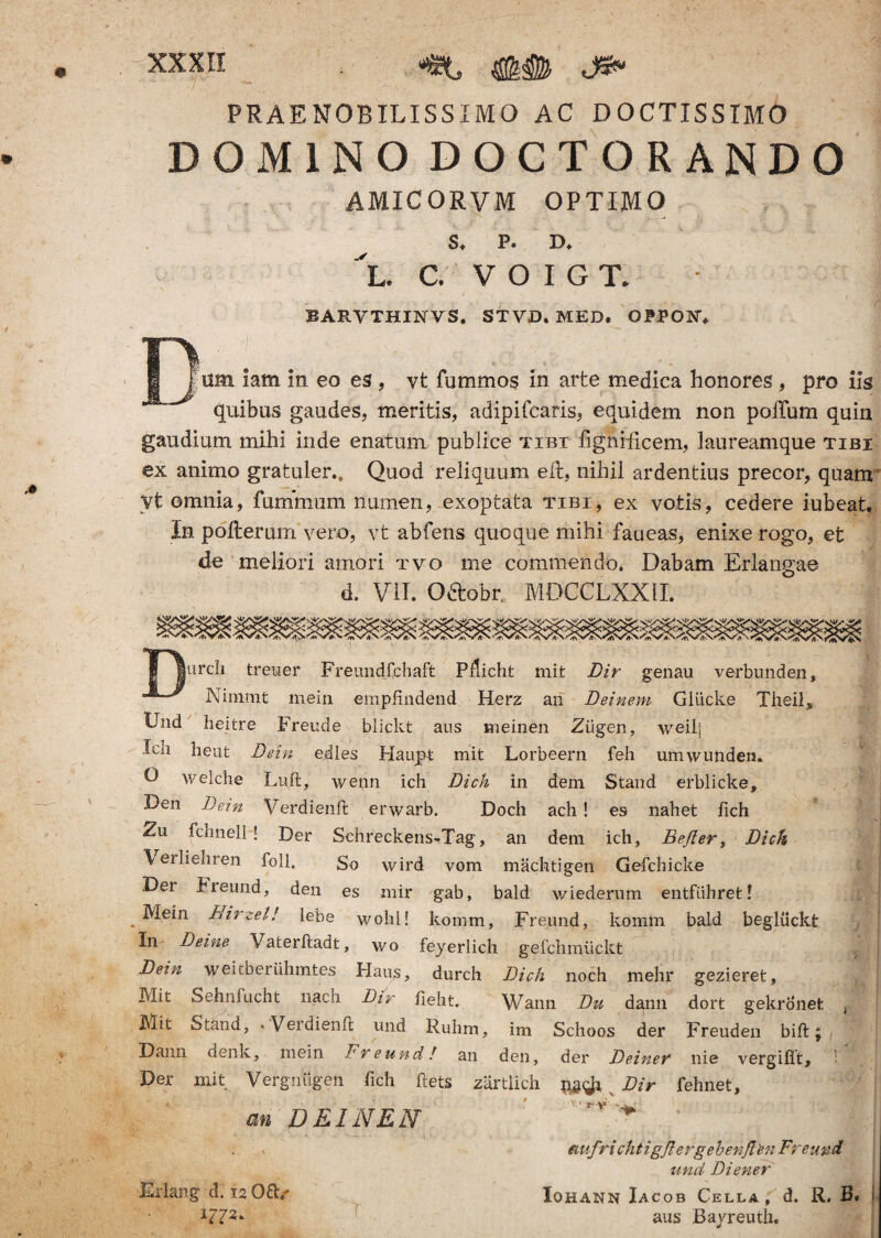 PRAENOBILISSIMO AC DOCTISSIMO DOMINODOCTORANDO AMICORVM OPTIMO $♦ P. D* 'l. c, voigl BARVTHINVS. STVD. MED. 0PP03KG um iam in eo es, vt fummos in arte medica honores , pro iis quibus gaudes, meritis, adipifcaris, equidem non polium quin gaudium mihi inde enatum publice tibi fignificem, laureamque tibi ex animo gratuler.. Quod reliquum eft, nihil ardentius precor, quam' Vt omnia, fummum numen, exoptata tibi, ex votis, cedere iubeat. In polterum vero, vt abfens quoque mihi faueas, enixe rogo, et de meliori amori tvo me commendo, Dabam Erlangae- d. VII. O&obr MDCCLXXII. |urcli treuer Freundfchaft Pdicht mit Dir genau verbunden, Nininit mein empfindend Herz an Deinem Gllicke Theii„ Und heitre Freude blickt aus meinen Ziigen, weilj lea heut Dein edles Haivpt mit Lorbeern feh umwunden. O welche Luft, wenn ich Dich in dem Stand erblicke, Den Dem Verdienffc erwarb. Doch ach! es nahet fich Zu fchnell ! Der Schreckens-Tag, an dem ich, Befter, Dich Verlieliren foll. So wird vom machtigen Gefchicke Der bieund, den es mir gab, bald wiederum entfiihretl . ^e*n Hirzel! lebe wolil! komm, Freund, komm bald begluckt In Deine Vaterftadt, wo feyerlich gefclimtickt Dein weitberuhmtes Haus, durch Dich noch mehr gezieret, Mit Sehnfucht nach Dir fieht. Wann Du dann dort gekronet Mit Stand, • V er di en fi und Ruhm, im Schoos der Freuden bift; Dann denk, mein Freund! an den, der Deinev nie vergiflt. Der mit Vergnugen fich ftets zartlich Dir fehnet, an DEINEN ' * Edang d. 12 Oft/ 171*' emfri chtigjlergebenften Freund und Di ener Iohann Iacob Cella, d. R. B. aus Bayreuth.