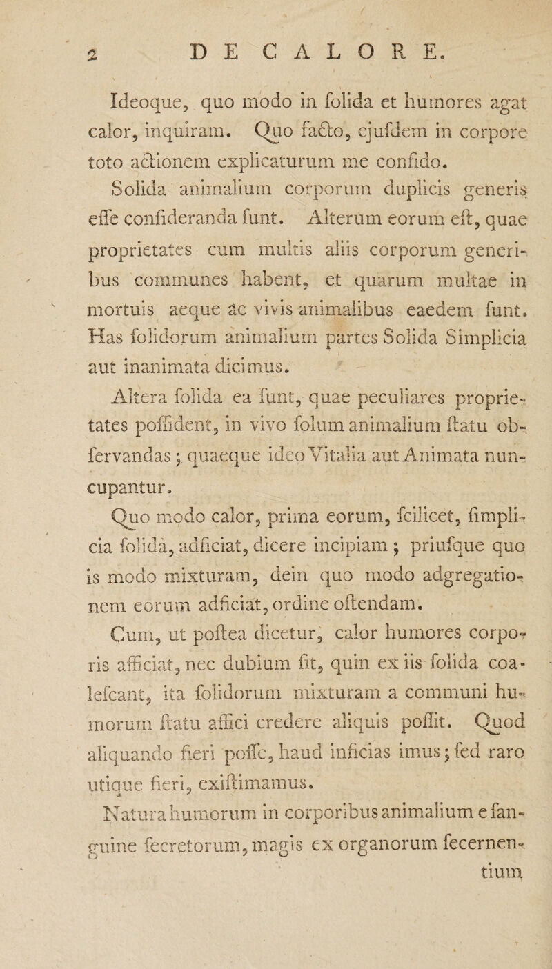 Ideoque, quo modo in folida et humores agat calor, inquiram. Quo fadio, ejufdem in corpore toto aclionem explicaturum me confido. Solida animalium corporum duplicis generis effe confideranda funt. Alterum eorum efl, quae proprietates cum multis aliis corporum generi¬ bus communes habent, et quarum multae in mortuis aeque ac vivis animalibus eaedem funt. Has folidorum animalium partes Solida Simplicia aut inanimata dicimus. Altera folida ea funt, quae peculiares proprie» tates poffident, in vivo folum animalium flatu ob« fervandas quaeque ideo Vitalia aut Animata nun¬ cupantur. Quo modo calor, prima eorum, fcilicet, fimpli- cia folida, adnciat, dicere incipiam ; priufque quo is modo mixturam, dein quo modo adgregatio- nem eorum adhciat, ordine offendam. Cum, ut poftea dicetur, calor humores corpo¬ ris afficiat, nec dubium fit, quin ex iis folida coa- lefcant, ita folidorum mixturam a communi hu¬ morum flatu affici credere aliquis poffit. Quod aliquando fieri poffe,haud inficias imus; fed raro utique fieri, exifhmamus. Natura humorum in corporibus animalium e fan- guine fecretorum, magis ex organorum fecernen- tium