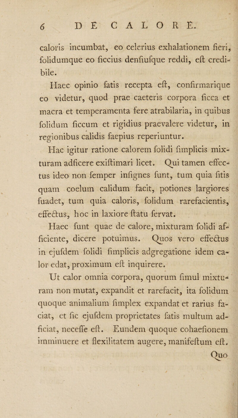 caloris incumbat, eo celerius exhalationem fieri, folidumque eo ficcius denfiufque reddi, efl credi¬ bile.  ■ • Haec opinio fatis recepta efl, confirmarique eo videtur, quod prae caeteris corpora ficca et macra et temperamenta fere atrabilaria, in quibus folidum ficcum et rigidius praevalere videtur, in regionibus calidis faepius reperiuntur. Hac igitur ratione calorem foiidi fimplicis mix¬ turam adficere exiflimari licet. Qui tamen effec¬ tus ideo non femper infignes funt, tum quia fitis quam coelum calidum facit, potiones largiores fuadet, tum quia caloris, folidum rarefacientis, effeHus, hoc in laxiore flatu fervat. Haec funt quae de calore, mixturam foiidi af¬ ficiente, dicere potuimus. Quos vero effetius in ejufdem foiidi fimplicis adgregatione idem ca¬ lor edat, proximum efl inquirere. Ut calor omnia corpora, quorum fimul mixtu¬ ram non mutat, expandit et rarefacit, ita folidum quoque animalium fimplex expandat et rarius fa¬ ciat, et fic ejufdem proprietates fatis multum ad- ficiat, neceffe efl. Eundem quoque cohaefionem imminuere et flexilitatem augere, manifeftum efl.