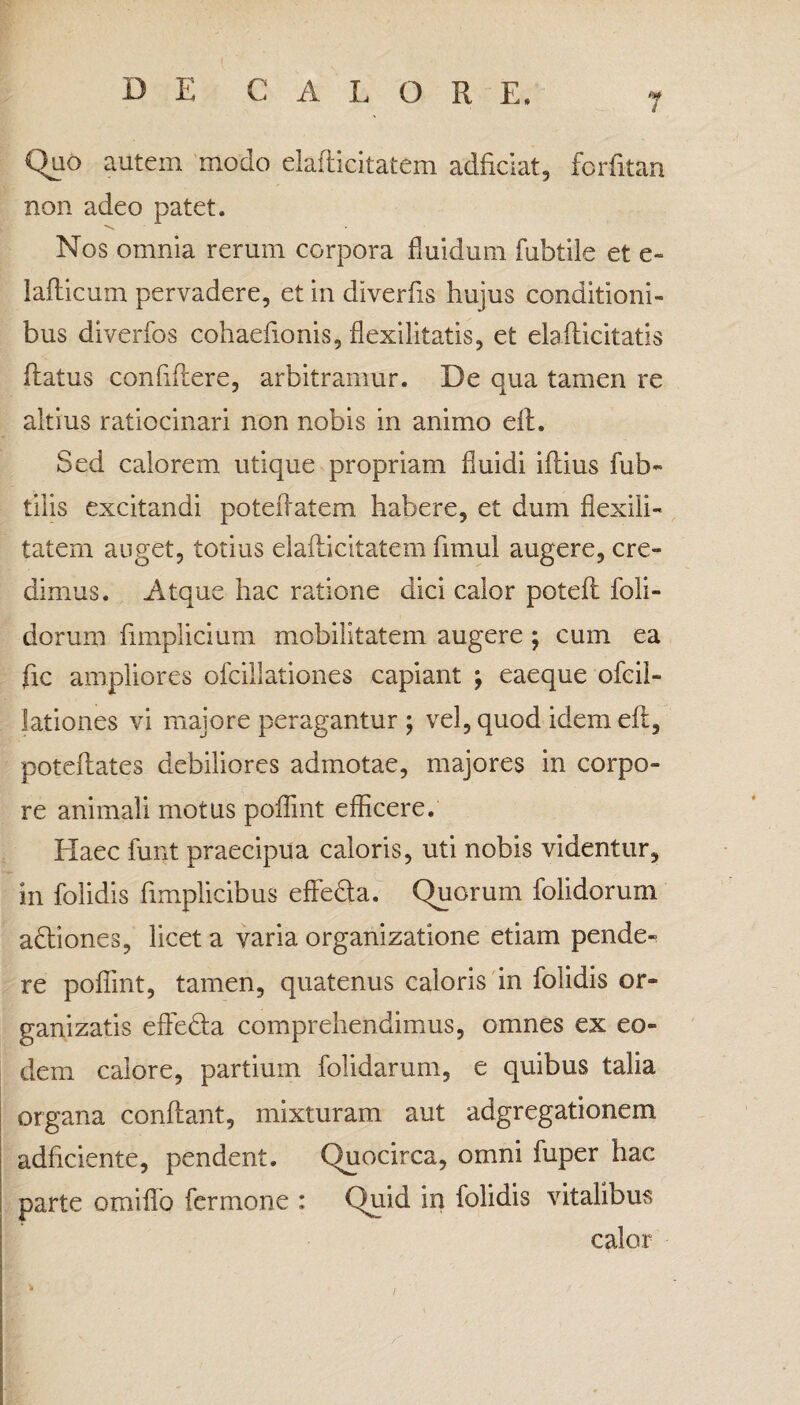 Quo autem modo elafticitatem adficiat, forfitan non adeo patet. Nos omnia rerum corpora fluidum fubtile et e» lafticum pervadere, et in diverfis hujus conditioni¬ bus diverfos cohaefionis, flexilitatis, et elallicitatis flatus confidere, arbitramur. De qua tamen re altius ratiocinari non nobis in animo dt. Sed calorem utique propriam fluidi iflius fub- tilis excitandi poteflatem habere, et dum flexili- tatern auget, totius elaflicitatem fimul augere, cre¬ dimus. Atque hac ratione dici calor potefl foli- dorum fimplicium mobilitatem augere; cum ea fle ampliores ofcillationes capiant \ eaeque ofcil- lationes vi majore peragantur ; vel, quod idem eft, poteflates debiliores admotae, majores in corpo¬ re animali motus poflint efficere. Haec funt praecipua caloris, uti nobis videntur, in folidis fimplicibus efleda. Quorum folidorum adiones, licet a varia organizatione etiam pende¬ re poflint, tamen, quatenus caloris in folidis or- ganizatis efleda comprehendimus, omnes ex eo¬ dem calore, partium folidarum, e quibus talia organa conflant, mixturam aut adgregationem adflciente, pendent. Quocirca, omni fuper hac parte omiflb fer mone : Quid in folidis vitalibus calor