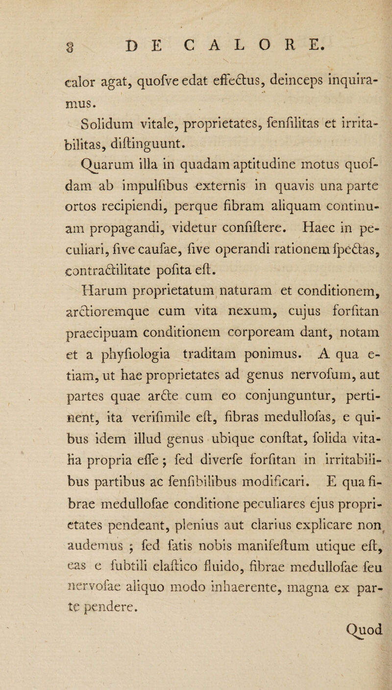 calor agat, quofveedat effectus, deinceps inquira¬ mus. Solidum vitale, proprietates, fenfilitas et irrita¬ bilitas, diftinguunt. Quarum illa in quadam aptitudine motus quof- dam ab impulfibus externis in quavis una parte ortos recipiendi, perque fibram aliquam continu¬ am propagandi, videtur confiitere. Haec in pe¬ culiari, five caufae, five operandi rationem fpedtas, eontra&ilitate pofita eft. Harum proprietatum naturam et conditionem, arctioremque cum vita nexum, cujus forfitan praecipuam conditionem corpoream dant, notam et a phyfiologia traditam ponimus. A qua e- tiam, ut hae proprietates ad genus nervofum, aut partes quae ardte cum eo conjunguntur, perti¬ nent, ita verifimile eft, fibras medullofas, e qui¬ bus idem illud genus ubique conflat, folida vita¬ lia propria effe ; fed diverfe forfitan in irritabili¬ bus partibus ac fenfibilibus modificari. E qua fi¬ brae medullofae conditione peculiares ejus propri¬ etates pendeant, plenius aut clarius explicare non audemus ; fed fatis nobis manifeftum utique eft, eas e fubtili elaftico fluido, fibrae medullofae feu ner volae aliquo modo inhaerente, magna ex par¬ te pendere. Quod