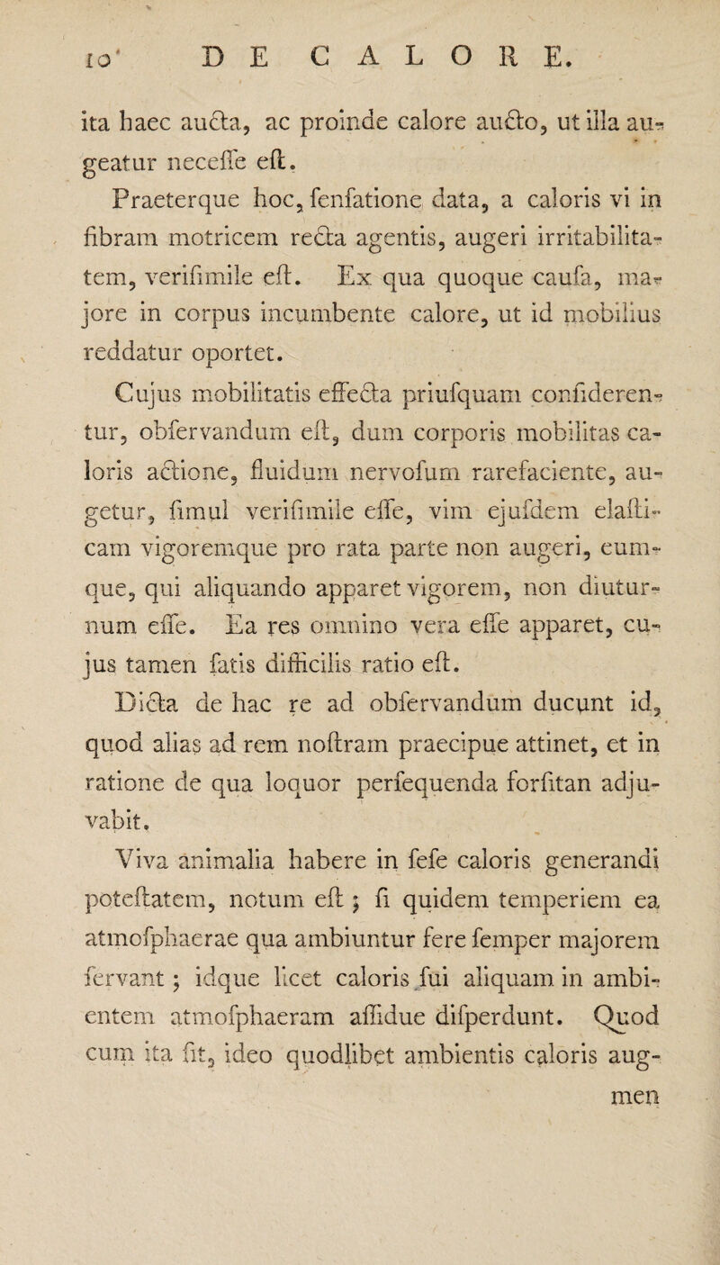 ita haec aucta, ac proinde calore audto, ut illa au^ geatur neceffe eft. Praeterque hoc, fenfatione data, a caloris vi in fibram motricem recta agentis, augeri irritabilita¬ tem, verifimile eft. Ex qua quoque caufa, ma« jore in corpus incumbente calore, ut id mobilius reddatur oportet. Cujus mobilitatis effedta priufquam confiderem tur, obfervandum eft, dum corporis mobilitas ca¬ loris actione, fluidum nervofum rarefaciente, au¬ getur, fimul verifimile effe, vim ejufdem elafti- cam vigoremque pro rata parte non augeri, eum- que, qui aliquando apparet vigorem, non diutur¬ num effe. Ea res omnino vera effe apparet, cu¬ jus tamen fatis difficilis ratio eft. Dicta de hac re ad obfervandum ducunt id, quod alias ad rem noftram praecipue attinet, et in ratione de qua loquor perfequenda forfitan adju¬ vabit. Viva animalia habere in fefe caloris generandi poteftatem, notum eft ; fi quidem temperiem ea atmofphaerae qua ambiuntur fere femper majorem fervant; idque licet caloris fui aliquam in ambi¬ entem atmofphaeram affidue difperdunt. Quod cum ita fit, ideo quodlibet ambientis caloris aug¬ men